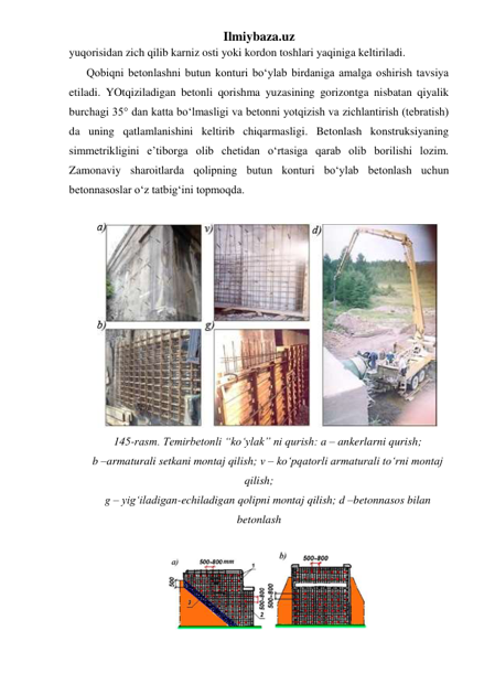 Ilmiybaza.uz 
yuqorisidan zich qilib karniz osti yoki kordon toshlari yaqiniga keltiriladi.       
Qobiqni betonlashni butun konturi bo‘ylab birdaniga amalga oshirish tavsiya 
etiladi. YOtqiziladigan betonli qorishma yuzasining gorizontga nisbatan qiyalik 
burchagi 35° dan katta bo‘lmasligi va betonni yotqizish va zichlantirish (tebratish) 
da uning qatlamlanishini keltirib chiqarmasligi. Betonlash konstruksiyaning 
simmetrikligini e’tiborga olib chetidan o‘rtasiga qarab olib borilishi lozim. 
Zamonaviy sharoitlarda qolipning butun konturi bo‘ylab betonlash uchun 
betonnasoslar o‘z tatbig‘ini topmoqda. 
 
 
145-rasm. Temirbetonli “ko‘ylak” ni qurish: a – ankerlarni qurish;  
b –armaturali setkani montaj qilish; v – ko‘pqatorli armaturali to‘rni montaj 
qilish;  
g – yig‘iladigan-echiladigan qolipni montaj qilish; d –betonnasos bilan 
betonlash 
 
