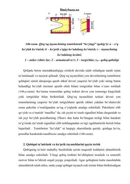 Ilmiybaza.uz 
 
 
146-rasm. Qirg‘oq tayanchining temirbetonli “ko‘ylagi” (qobig‘i): a – o‘q 
bo‘ylab ko‘rinish; b – ko‘prik o‘qiga ko‘ndalang ko‘rinish; v – tayanchning 
ko‘ndalang kesimi;  
1 – anker (shtir) lar; 2 – armaturali to‘r; 3 – torgichlar; tob– qobiq qalinligi 
 
Qolipda beton mustahkamligiga erishish davrida talab etiladigan namli rejim 
ta’minlanadi va nazorat qilinadi. Qirg‘oq tayanchlari yon devorlarining temirbeton 
qobiqlari sinish darajasiga qarab shkaf devori yuqorisi bo‘ylab yoki uning butun 
balandligi bo‘ylab (terimni ajratib olish bilan) tortgichlar bilan o‘zaro tortiladi 
(146,a-rasm). Ko‘tarma tomonidan qobiq teskari devor yon tomoniga kirgiziladi 
yoki tortgichlar bilan biriktiriladi. Qirg‘oq tayanchlari teskari devori yon 
tomonlarining yuqorisi bo‘ylab tortgichlarni qurish ishlari yukdan bo‘shatuvchi 
osma paketlar o‘rnatilgandan so‘ng o‘yiqlarda amalga oshiriladi. Paketlarni olib 
qo‘yish va o‘rnatish “tanaffus” da, ish joyini to‘xtash signallari bilan chegaralab va 
ish joyi bo‘ylab poezdlarning 25km/s dan katta bo‘lmagan tezligi bilan harakati 
to‘g‘risida (to‘xtash signallari olib tashlangandan so‘ng) ogohlantirish berish bilan 
bajariladi . Temirbeton “ko‘ylak” ni haqiqiy sharoitlarda qurish, qoidaga ko‘ra, 
poezdlar harakatida tanaffussiz amalga oshiriladi (146-rasm).     
 
2. Qobiqni ta’mirlash va ko‘prik tayanchlarini qayta terish 
Qobiqning ta’miri mahalliy buzilishida ayrim nuqsonli toshlarini almashtirish 
bilan amalga oshiriladi. YAngi qobiq toshlari bo‘shliqlarni tozalash va sementli 
rastvor bilan to‘ldirish orqali joyiga yotqiziladi. Agar qobiqlarni katta masshtabda 
almashtirish talab etilsa, unda yangi qobiqni tayanch eski terimi bilan biriktiradigan 
