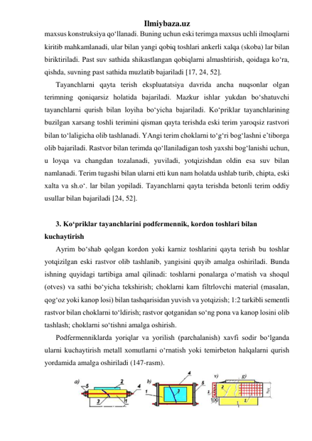 Ilmiybaza.uz 
maxsus konstruksiya qo‘llanadi. Buning uchun eski terimga maxsus uchli ilmoqlarni 
kiritib mahkamlanadi, ular bilan yangi qobiq toshlari ankerli xalqa (skoba) lar bilan 
biriktiriladi. Past suv sathida shikastlangan qobiqlarni almashtirish, qoidaga ko‘ra, 
qishda, suvning past sathida muzlatib bajariladi [17, 24, 52].        
Tayanchlarni qayta terish ekspluatatsiya davrida ancha nuqsonlar olgan 
terimning qoniqarsiz holatida bajariladi. Mazkur ishlar yukdan bo‘shatuvchi 
tayanchlarni qurish bilan loyiha bo‘yicha bajariladi. Ko‘priklar tayanchlarining 
buzilgan xarsang toshli terimini qisman qayta terishda eski terim yaroqsiz rastvori 
bilan to‘laligicha olib tashlanadi. YAngi terim choklarni to‘g‘ri bog‘lashni e’tiborga 
olib bajariladi. Rastvor bilan terimda qo‘llaniladigan tosh yaxshi bog‘lanishi uchun, 
u loyqa va changdan tozalanadi, yuviladi, yotqizishdan oldin esa suv bilan 
namlanadi. Terim tugashi bilan ularni etti kun nam holatda ushlab turib, chipta, eski 
xalta va sh.o‘. lar bilan yopiladi. Tayanchlarni qayta terishda betonli terim oddiy 
usullar bilan bajariladi [24, 52].  
 
3. Ko‘priklar tayanchlarini podfermennik, kordon toshlari bilan 
kuchaytirish 
Ayrim bo‘shab qolgan kordon yoki karniz toshlarini qayta terish bu toshlar 
yotqizilgan eski rastvor olib tashlanib, yangisini quyib amalga oshiriladi. Bunda 
ishning quyidagi tartibiga amal qilinadi: toshlarni ponalarga o‘rnatish va shoqul 
(otves) va sathi bo‘yicha tekshirish; choklarni kam filtrlovchi material (masalan, 
qog‘oz yoki kanop losi) bilan tashqarisidan yuvish va yotqizish; 1:2 tarkibli sementli 
rastvor bilan choklarni to‘ldirish; rastvor qotganidan so‘ng pona va kanop losini olib 
tashlash; choklarni so‘tishni amalga oshirish.     
Podfermenniklarda yoriqlar va yorilish (parchalanish) xavfi sodir bo‘lganda 
ularni kuchaytirish metall xomutlarni o‘rnatish yoki temirbeton halqalarni qurish 
yordamida amalga oshiriladi (147-rasm). 
 
