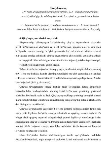 Ilmiybaza.uz 
147-rasm. Podfermenniklarni kuchaytirish: : a, b – metall xomutlar bilan;  
a – ko‘prik o‘qiga ko‘ndalang ko‘rinish; b – rejasi; v, g – temirbeton halqa 
bilan;  
v – halqa bo‘yicha qirqim; g – halqani armaturalash; 1 – 6–8 mm diametrli 
armatura bilan katak o‘lchamlari 100x100mm bo‘lgan armaturali to‘r; 2 – yoriq  
 
4. Qirg‘oq tayanchlarini uzaytirish 
Ekspluatatsiya qilinayotgan ko‘priklarning qirg‘oq tayanchlarini uzaytirish 
kirish ko‘tarmasining cho‘kishi va kirish ko‘tarmasi konuslarining siljishi sodir 
bo‘lganda, hamda uzunligi bo‘ylab geometrik ko‘rsatkichlarni oshirish zarurati 
tug‘ilganda amalga oshiriladi. qirg‘oq tayanchlarini cho‘zish ikki usulda bajariladi:  
 chaqiq tosh bilan to‘ldirilgan tubsiz temirbeton kajava (quti) larni qurish orqali; 
 temirbeton shvellerlarni qurish orqali. 
Tubsiz temirbeton kajavalar bilan qirg‘oq tayanchlarini uzaytirish ko‘tarmaning 
0,9 -1,4m cho‘kishida, hamda ularning uzunligini cho‘zish zaruratida qo‘llaniladi 
(148,a, b, v-rasmlar). Temirbeton shvellerlar bilan uzaytirish, qoidaga ko‘ra, 2m dan 
kam bajariladi (148, g, d-rasmlar). 
Qirg‘oq tayanchlarini chaqiq toshlar bilan to‘ldirilgan tubsiz temirbeton 
kajavalar bilan kuchaytirishda, ularning kirish ko‘tarmasi gruntining gorizontal 
ta’siridan bo‘shashi sodir bo‘ladi. Qirg‘oq tayanchlarga yukning kamayish xissasi 
ularni uzaytirishdagi temirbeton kajavalarining soniga bog‘liq holda o‘rtacha 20% 
dan 40% gacha tashkil etadi. 
Qirg‘oq tayanchlarini uzaytirish bo‘yicha ishlarni tashkillashtirish texnologik 
xarita yoki loyihalar bo‘yicha amalga oshiriladi va quyidagi asosiy ishlarni o‘z 
ichiga oladi: qirg‘oq tayanchi tashqarisidagi gruntni loyihaviy otmetkasiga ishlab 
chiqish; qum-shag‘al to‘shama va drenajni qurish; temirbeton kajava (shveller) larni 
montaj qilish; kajavani chaqiq tosh bilan to‘ldirish; kirish ko‘tarmasi konusini 
loyihaviy holatgacha to‘ldirish.  
Ishlar ko‘pincha dastlab shakllantirilgan ishchi qo‘zg‘aluvchi tarkibdan 
foydalanib bajariladi, unga manyovrli teplovoz, kranli universal asbob-uskuna va 
