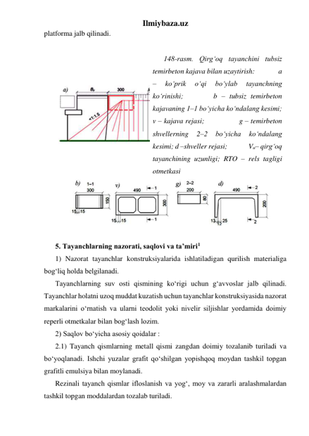 Ilmiybaza.uz 
platforma jalb qilinadi.  
 
 
148-rasm. Qirg‘oq tayanchini tubsiz 
temirbeton kajava bilan uzaytirish:             a 
– 
ko‘prik 
o‘qi 
bo‘ylab 
tayanchning 
ko‘rinishi;       b – tubsiz temirbeton 
kajavaning 1–1 bo‘yicha ko‘ndalang kesimi; 
v – kajava rejasi;                g – temirbeton 
shvellerning 
2–2 
bo‘yicha 
ko‘ndalang 
kesimi; d –shveller rejasi;              Vu– qirg‘oq 
tayanchining uzunligi; RTO – rels tagligi 
otmetkasi 
 
 
5. Tayanchlarning nazorati, saqlovi va ta’miri1 
1) Nazorat tayanchlar konstruksiyalarida ishlatiladigan qurilish materialiga 
bog‘liq holda belgilanadi. 
Tayanchlarning suv osti qismining ko‘rigi uchun g‘avvoslar jalb qilinadi. 
Tayanchlar holatni uzoq muddat kuzatish uchun tayanchlar konstruksiyasida nazorat 
markalarini o‘rnatish va ularni teodolit yoki nivelir siljishlar yordamida doimiy 
reperli otmetkalar bilan bog‘lash lozim.     
2) Saqlov bo‘yicha asosiy qoidalar : 
2.1) Tayanch qismlarning metall qismi zangdan doimiy tozalanib turiladi va 
bo‘yoqlanadi. Ishchi yuzalar grafit qo‘shilgan yopishqoq moydan tashkil topgan 
grafitli emulsiya bilan moylanadi. 
Rezinali tayanch qismlar ifloslanish va yog‘, moy va zararli aralashmalardan 
tashkil topgan moddalardan tozalab turiladi. 
