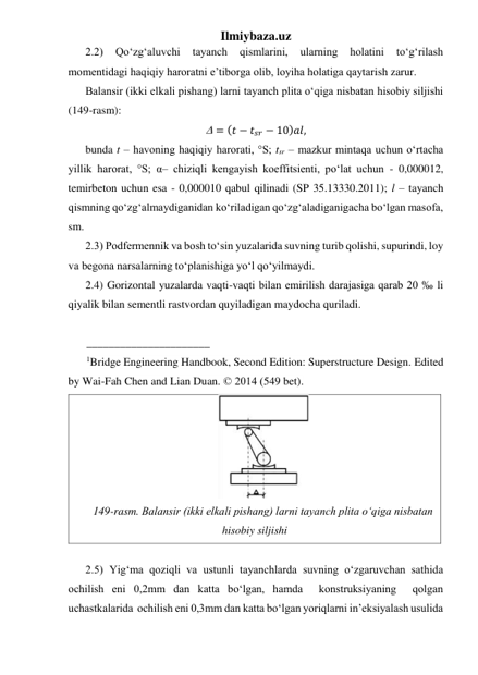 Ilmiybaza.uz 
2.2) 
Qo‘zg‘aluvchi 
tayanch 
qismlarini, 
ularning 
holatini 
to‘g‘rilash 
momentidagi haqiqiy haroratni e’tiborga olib, loyiha holatiga qaytarish zarur.        
Balansir (ikki elkali pishang) larni tayanch plita o‘qiga nisbatan hisobiy siljishi 
(149-rasm): 
 = (𝑡 − 𝑡𝑠𝑟 − 10)𝑎𝑙, 
bunda t – havoning haqiqiy harorati, °S; tsr – mazkur mintaqa uchun o‘rtacha 
yillik harorat, °S; α– chiziqli kengayish koeffitsienti, po‘lat uchun - 0,000012, 
temirbeton uchun esa - 0,000010 qabul qilinadi (SP 35.13330.2011); l – tayanch 
qismning qo‘zg‘almaydiganidan ko‘riladigan qo‘zg‘aladiganigacha bo‘lgan masofa, 
sm. 
2.3) Podfermennik va bosh to‘sin yuzalarida suvning turib qolishi, supurindi, loy 
va begona narsalarning to‘planishiga yo‘l qo‘yilmaydi.  
2.4) Gorizontal yuzalarda vaqti-vaqti bilan emirilish darajasiga qarab 20 ‰ li 
qiyalik bilan sementli rastvordan quyiladigan maydocha quriladi.  
 
______________________ 
1Bridge Engineering Handbook, Second Edition: Superstructure Design. Edited 
by Wai-Fah Chen and Lian Duan. © 2014 (549 bet). 
 
149-rasm. Balansir (ikki elkali pishang) larni tayanch plita o‘qiga nisbatan 
hisobiy siljishi 
 
2.5) Yig‘ma qoziqli va ustunli tayanchlarda suvning o‘zgaruvchan sathida 
ochilish eni 0,2mm dan katta bo‘lgan, hamda  konstruksiyaning  qolgan  
uchastkalarida  ochilish eni 0,3mm dan katta bo‘lgan yoriqlarni in’eksiyalash usulida 
