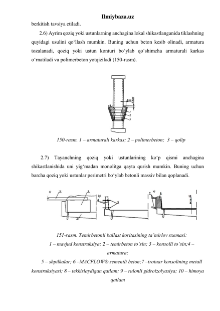 Ilmiybaza.uz 
berkitish tavsiya etiladi. 
2.6) Ayrim qoziq yoki ustunlarning anchagina lokal shikastlanganida tiklashning 
quyidagi usulini qo‘llash mumkin. Buning uchun beton kesib olinadi, armatura 
tozalanadi, qoziq yoki ustun konturi bo‘ylab qo‘shimcha armaturali karkas 
o‘rnatiladi va polimerbeton yotqiziladi (150-rasm). 
 
 
150-rasm. 1 – armaturali karkas; 2 – polimerbeton;  3 – qolip 
 
 2.7) 
Tayanchning 
qoziq 
yoki 
ustunlarining ko‘p 
qismi 
anchagina 
shikastlanishida uni yig‘madan monolitga qayta qurish mumkin. Buning uchun 
barcha qoziq yoki ustunlar perimetri bo‘ylab betonli massiv bilan qoplanadi.  
 
 
 
151-rasm. Temirbetonli ballast koritasining ta’mirlov sxemasi:  
1 – mavjud konstruksiya; 2 – temirbeton to‘sin; 3 – konsolli to‘sin;4 – 
armatura;  
5 – shpilkalar; 6 –MACFLOW® sementli beton;7 –trotuar konsolining metall 
konstruksiyasi; 8 – tekkislaydigan qatlam; 9 – rulonli gidroizolyasiya; 10 – himoya 
qatlam 
