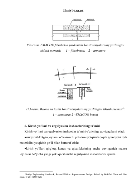 Ilmiybaza.uz 
 
 
152-rasm. EMACO® fibrobeton yordamida konstruksiyalarning yaxlitligini 
tiklash sxemasi:      1 – fibrobeton;    2 – armatura 
 
 
 
 
 
153-rasm. Betonli va toshli konstruksiyalarning yaxlitligini tiklash sxemasi1: 
1 – armatura; 2 –EMACO® betoni 
 
6. Kirish yo‘llari va regulyasion inshootlarining ta’miri 
Kirish yo‘llari va regulyasion inshootlar ta’miri o‘z ichiga quyidagilarni oladi: 
 suv yuvib ketgan joylarni o‘tkazuvchi plitalarni yotqizish orqali grunt yoki tosh 
materialini yotqizish yo‘li bilan bartaraf etish; 
 kirish yo‘llari qirg‘oq, konus va qiyaliklarining ancha yuvilganida maxsu 
loyihalar bo‘yicha yangi yoki qo‘shimcha regulyasion inshootlarini qurish.   
 
 
                                                 
1Bridge Engineering Handbook, Second Edition: Superstructure Design. Edited by Wai-Fah Chen and Lian 
Duan. © 2014 (580 bet). 
 
