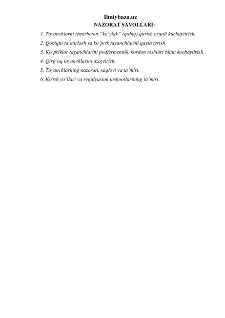 Ilmiybaza.uz 
NAZORAT SAVOLLARI: 
1. Tayanchlarni temirbeton “ko‘ylak” (qobiq) qurish orqali kuchaytirish.  
2. Qobiqni ta’mirlash va ko‘prik tayanchlarini qayta terish.  
3. Ko‘priklar tayanchlarini podfermennik, kordon toshlari bilan kuchaytirish.  
4. Qirg‘oq tayanchlarini uzaytirish.  
5. Tayanchlarning nazorati, saqlovi va ta’miri.  
6. Kirish yo‘llari va regulyasion inshootlarining ta’miri.  
