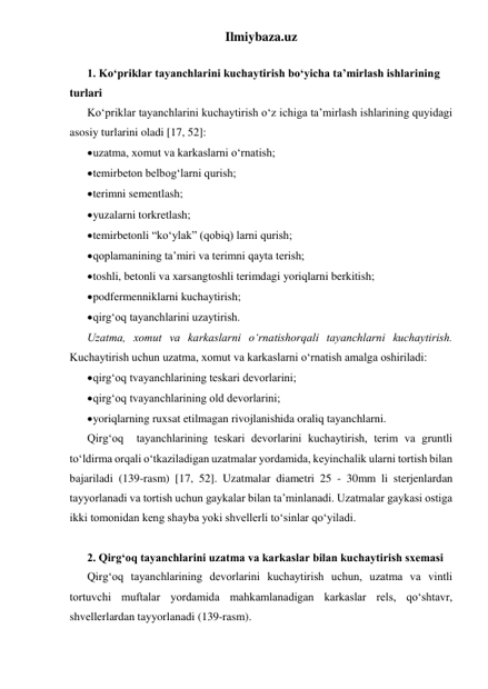 Ilmiybaza.uz 
 
1. Ko‘priklar tayanchlarini kuchaytirish bo‘yicha ta’mirlash ishlarining 
turlari 
Ko‘priklar tayanchlarini kuchaytirish o‘z ichiga ta’mirlash ishlarining quyidagi 
asosiy turlarini oladi [17, 52]:   
 uzatma, xomut va karkaslarni o‘rnatish; 
 temirbeton belbog‘larni qurish; 
 terimni sementlash; 
 yuzalarni torkretlash; 
 temirbetonli “ko‘ylak” (qobiq) larni qurish; 
 qoplamanining ta’miri va terimni qayta terish; 
 toshli, betonli va xarsangtoshli terimdagi yoriqlarni berkitish; 
 podfermenniklarni kuchaytirish; 
 qirg‘oq tayanchlarini uzaytirish. 
Uzatma, xomut va karkaslarni o‘rnatishorqali tayanchlarni kuchaytirish. 
Kuchaytirish uchun uzatma, xomut va karkaslarni o‘rnatish amalga oshiriladi: 
 qirg‘oq tvayanchlarining teskari devorlarini; 
 qirg‘oq tvayanchlarining old devorlarini; 
 yoriqlarning ruxsat etilmagan rivojlanishida oraliq tayanchlarni. 
Qirg‘oq  tayanchlarining teskari devorlarini kuchaytirish, terim va gruntli 
to‘ldirma orqali o‘tkaziladigan uzatmalar yordamida, keyinchalik ularni tortish bilan 
bajariladi (139-rasm) [17, 52]. Uzatmalar diametri 25 - 30mm li sterjenlardan 
tayyorlanadi va tortish uchun gaykalar bilan ta’minlanadi. Uzatmalar gaykasi ostiga 
ikki tomonidan keng shayba yoki shvellerli to‘sinlar qo‘yiladi.  
 
2. Qirg‘oq tayanchlarini uzatma va karkaslar bilan kuchaytirish sxemasi 
Qirg‘oq tayanchlarining devorlarini kuchaytirish uchun, uzatma va vintli 
tortuvchi muftalar yordamida mahkamlanadigan karkaslar rels, qo‘shtavr, 
shvellerlardan tayyorlanadi (139-rasm). 
