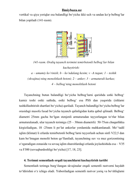 Ilmiybaza.uz 
vertikal va qiya yoriqlar esa balandligi bo‘yicha ikki-uch va undan ko‘p belbog‘lar 
bilan yopiladi (141-rasm).     
 
 
141-rasm. Oraliq tayanch terimini temirbetonli belbog‘lar bilan 
kuchaytirish: 
a – umumiy ko‘rinish; b – ko‘ndalang kesim; v –A tugun; 1 – teshik 
(skvajina) ning monolitlash betoni; 2 – anker; 3 – armaturali karkas; 
4 – belbog‘ning monolitlash betoni 
 
Tayanchning butun balandligi bo‘yicha belbog‘larni qurishda ustki belbog‘ 
karniz toshi ostki sathida, ostki belbog‘ esa PSS dan yuqorida (ishlarni 
tashkillashtirish shartlari bo‘yicha) quriladi. Tayanch balandligi bo‘yicha belbog‘lar 
orasidagi masofa fasad bo‘yicha tayanch qalinligidan katta qabul qilinadi. Belbog‘ 
diametri 25mm gacha bo‘lgan stenjenli armaturadan tayyorlangan to‘rlar bilan 
armaturalanadi, ular tayanch terimiga (25 – 30mm diametrli)  50-75sm chuqurlikka 
kirgiziladigan, 18 -25mm li po‘lat ankerlar yordamida mahkamlanadi. Mo‘‘tadil 
iqlim (klimat) li erlarda temirbetonli belbog‘larni tayyorlash uchun sinfi V22,5 dan 
kam bo‘lmagan monolit beton qo‘llaniladi, tayanchning suv va muz gorizontining  
o‘zgaradigan zonasida va sovuq iqlim sharoitlardagi erlarda joylashishida esa – V35 
va F300 (sovuqbardoshligi bo‘yicha) [17, 18, 23].  
 
4. Terimni sementlash orqali tayanchlarni kuchaytirish tartibi 
Sementlash terimga burg‘ilangan skvajinalar orqali sementli rastvorni haydab 
to‘ldirishni o‘z ichiga oladi. Yuboriladigan sementli rastvor yoriq va bo‘shliqlarni 
