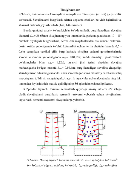 Ilmiybaza.uz 
to‘ldiradi, terimni mustahkamlaydi va u orqali suv filtratsiyasi (sizishi) ga qarshilik 
ko‘rsatadi. Skvajinalarni burg‘ilash odatda qoplama choklari bo‘ylab bajariladi va 
shaxmat tartibida joylashtiriladi (142, 144-rasmlar).  
Bunda quyidagi asosiy ko‘rsatkichlar ko‘zda tutiladi: burg‘ilanadigan skvajina 
diametri dskv= 36 65mm skvajinaning yon tomonlarida gorizontga nisbatan 10 – 15o 
burchak qiyaligida burg‘ilashadi, ferma osti maydonlaridan esa sement rastvorini 
bosim ostida yuborilganda ko‘chib ketmasligi uchun, terim chetidan kamida 0,5 - 
0,6m uzoqlikda vertikal qilib burg‘ilashadi; skvajina qadami qo‘shimchalarsiz 
sement rastvorini yuborishganda askv= 0,81,2m; xuddi shunday  plastifikatorli 
qo‘shimchalar bilan askv= 1,22,0; tayanch jinsi terimi chetidan skvajina 
markazigacha bo‘lgan masofa bskv= 0,50,6m; burg‘ilanadigan skvajina chuqurligi 
shunday hisob bilan belgilanadiki, unda sementli qorishma massaviy barcha bo‘shliq 
va yoriqlarni to‘ldirsin va, qoidaga ko‘ra, yirik tayanchlar uchun skvajinalarning ikki 
tomondan joylashishida massiy qalinligining 3/8 qismidan oshmasligi kerak. 
Ko‘priklar tayanchi terimini sementlash quyidagi asosiy ishlarni o‘z ichiga 
oladi: skvajinalarni burg‘ilash; sementli rastvorni yuborish uchun skvajinalarni 
tayyorlash; sementli rastvorni skvajinalarga yuborish. 
 
 
142-rasm. Oraliq tayanch terimini sementlash: a – o‘q bo‘ylab ko‘rinish1;  
b – ko‘prik o‘qiga ko‘ndalang ko‘rinish;  lskv –chuqurligi; dskv– nskvajina 
