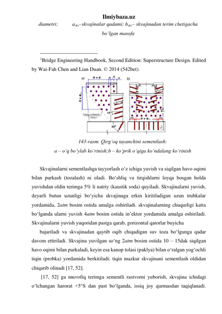 Ilmiybaza.uz 
diametri;           askv–skvajinalar qadami; bskv– skvajinadan terim chetigacha 
bo‘lgan masofa 
 
______________________ 
1Bridge Engineering Handbook, Second Edition: Superstructure Design. Edited 
by Wai-Fah Chen and Lian Duan. © 2014 (542bet). 
 
143-rasm. Qirg‘oq tayanchini sementlash: 
a – o‘q bo‘ylab ko‘rinish;b – ko‘prik o‘qiga ko‘ndalang ko‘rinish 
 
Skvajinalarni sementlashga tayyorlash o‘z ichiga yuvish va siqilgan havo oqimi 
bilan purkash (tozalash) ni oladi. Bo‘shliq va tirqishlarni loyqa bosgan holda 
yuvishdan oldin terimga 5% li natriy (kaustik soda) quyiladi. Skvajinalarni yuvish, 
deyarli butun uzunligi bo‘yicha skvajinaga erkin kiritiladigan uzun trubkalar 
yordamida, 2atm bosim ostida amalga oshiriladi. skvajinalarning chuqurligi katta 
bo‘lganda ularni yuvish 4atm bosim ostida in’ektor yordamida amalga oshiriladi. 
Skvajinalarni yuvish yuqoridan pastga qarab, gorizontal qatorlar buyicha  
bajariladi va skvajinadan qaytib oqib chiqadigan suv toza bo‘lgunga qadar 
davom ettiriladi. Skvajina yuvilgan so‘ng 2atm bosim ostida 10 – 15dak siqilgan 
havo oqimi bilan purkaladi, keyin esa kanop tolasi (paklya) bilan o‘ralgan yog‘ochli 
tiqin (probka) yordamida berkitiladi; tiqin mazkur skvajinani sementlash oldidan 
chiqarib olinadi [17, 52].    
 [17, 52] ga muvofiq terimga sementli rastvorni yuborish, skvajina ichidagi 
o‘lchangan harorat +5°S dan past bo‘lganda, issiq joy qurmasdan taqiqlanadi. 
