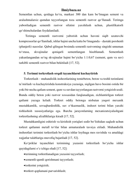 Ilmiybaza.uz 
Sementlan uchun, qoidaga ko‘ra, markasi 300 dan kam bo‘lmagan sement va 
aralashmalarsiz qumdan tayyorlangan toza sementli rastvor qo‘llanadi. Terimga 
yuboriladigan 
sementli 
rastvor 
sifatini 
yaxshilash 
uchun, 
plastifikatorli 
qo‘shimchalardan foydalaniladi. 
  Terimga sementli rastvorni yuborish uchun havoni siqib uzatuvchi 
kompressorlar qo‘llaniladi, ishlar hajmi uncha katta bo‘lmaganda – dastaki porshenli 
(plunjerli) nasoslar. Qabul qilingan bosimda sementli rastvorning singishi umuman 
to‘xtasa, 
skvajinalar 
qoniqarli 
sementlangan 
hisoblanadi. 
Sementlash 
yakunlangandan so‘ng skvajinalar hajmi bo‘yicha 1:1:0,67 (sement, qum va suv) 
tarkibli sementli rastvor bilan bekitiladi [17, 52]. 
 
5. Terimni torkretlash orqali tayanchlarni kuchaytirish 
Torkretlash – muhandislik inshootlarining temirbeton, beton va toshli terimlarni  
ta’mirlash va kuchaytirishda konstruksiya yuzasiga, siqilgan havo bosimi ostida bir 
yoki bir necha qatlam sement, qum va suvdan tayyorlangan rastvorni yotqizish usuli. 
Bunda oddiy beton yoki rastvor xossasidan farqlanadigan, zichlantirilgan torkret 
qatlami yuzaga keladi. Torkret oddiy betonga nisbatan yuqori mexanik 
mustahkamlik, sovuqbardoshlik, suv o‘tkazmaslik, inshoot terimi bilan yaxshi 
tishlashish xususiyatlariga ega. Barcha jarayonlarning mexanizatsiyalashgani 
torkretlashning afzalliklariga kiradi [17, 52]. 
Mustahkamligini oshirish va kirishish yoriqlari sodir bo‘lishidan saqlash uchun 
torkret qatlamni metall to‘rlar bilan armaturalash tavsiya etiladi. Muhandislik 
inshootlari terimini torkretlash bo‘yicha ishlar loyihaga mos ravishda va amaldagi 
xujjatlar talablariga muvofiq bajariladi [17, 52]. 
Ko‘priklar tayanchlari terimining yuzasini torkretlash bo‘yicha ishlar 
quyidagilarni o‘z ichiga oladi [17, 52]:   
 terimning torkretlanadigan yuzasini tayyorlash; 
 sementli-qumli qorishmani tayyorlash; 
 torkretni yotqizish; 
 torkret qoplamani parvarishlash; 
