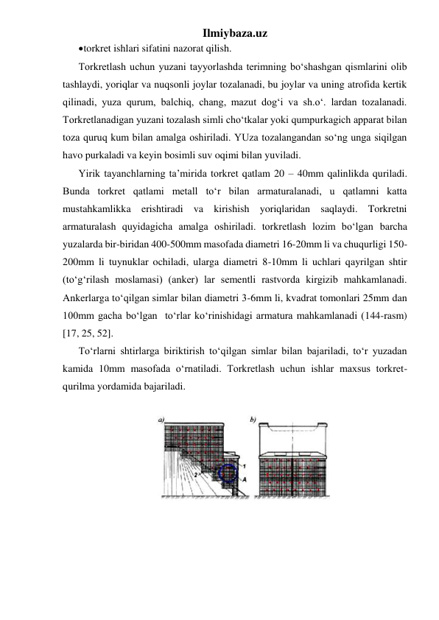 Ilmiybaza.uz 
 torkret ishlari sifatini nazorat qilish. 
Torkretlash uchun yuzani tayyorlashda terimning bo‘shashgan qismlarini olib 
tashlaydi, yoriqlar va nuqsonli joylar tozalanadi, bu joylar va uning atrofida kertik 
qilinadi, yuza qurum, balchiq, chang, mazut dog‘i va sh.o‘. lardan tozalanadi. 
Torkretlanadigan yuzani tozalash simli cho‘tkalar yoki qumpurkagich apparat bilan 
toza quruq kum bilan amalga oshiriladi. YUza tozalangandan so‘ng unga siqilgan 
havo purkaladi va keyin bosimli suv oqimi bilan yuviladi. 
Yirik tayanchlarning ta’mirida torkret qatlam 20 – 40mm qalinlikda quriladi. 
Bunda torkret qatlami metall to‘r bilan armaturalanadi, u qatlamni katta 
mustahkamlikka erishtiradi va kirishish yoriqlaridan saqlaydi. Torkretni 
armaturalash quyidagicha amalga oshiriladi. torkretlash lozim bo‘lgan barcha 
yuzalarda bir-biridan 400-500mm masofada diametri 16-20mm li va chuqurligi 150-
200mm li tuynuklar ochiladi, ularga diametri 8-10mm li uchlari qayrilgan shtir 
(to‘g‘rilash moslamasi) (anker) lar sementli rastvorda kirgizib mahkamlanadi. 
Ankerlarga to‘qilgan simlar bilan diametri 3-6mm li, kvadrat tomonlari 25mm dan 
100mm gacha bo‘lgan  to‘rlar ko‘rinishidagi armatura mahkamlanadi (144-rasm) 
[17, 25, 52].   
To‘rlarni shtirlarga biriktirish to‘qilgan simlar bilan bajariladi, to‘r yuzadan 
kamida 10mm masofada o‘rnatiladi. Torkretlash uchun ishlar maxsus torkret-
qurilma yordamida bajariladi.   
 
