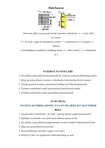 Ilmiybaza.uz 
 
144-rasm. Qirg‘oq tayanchi terimi yuzasini torkretlash: a – o‘q bo‘ylab 
ko‘rinish;  
b – ko‘prik o‘qiga ko‘nlalang ko‘rinish; v – armaturali to‘r (A tugun); g – 
shtirlar  
o‘rnatiladigan zonadagi ko‘ndalang kesim; 1 – shtir (anker); 2 – armaturali 
to‘r 
 
 
 
NAZORAT SVAVOLLARI: 
1. Ko‘priklar tayanchlarini kuchaytirish bo‘yicha ta’mirlash ishlarining turlari.   
2. Qirg‘oq tayanchlarini uzatma va karkaslar bilan kuchaytirish sxemasi.  
3. Oraliq tayanch terimini temirbetonli belbog‘lar bilan kuchaytirish.  
4. Terimni sementlash orqali tayanchlarni kuchaytirish tartibi. 
5. Terimni torkretlash orqali tayanchlarni kuchaytirish.  
 
21-MA’RUZA 
TO‘SINLI KO‘PRIKLARNING TAYANCHLARINI KUCHAYTIRISH 
REJA: 
1. Tayanchlarni temirbeton “ko‘ylak” (qobiq) qurish orqali kuchaytirish.  
2. Qobiqni ta’mirlash va ko‘prik tayanchlarini qayta terish.  
3. Ko‘priklar tayanchlarini podfermennik, kordon toshlari bilan kuchaytirish.  
4. Qirg‘oq tayanchlarini uzaytirish.  
5. Tayanchlarning nazorati, saqlovi va ta’miri.  
6. Kirish yo‘llari va regulyasion inshootlarining ta’miri.  
