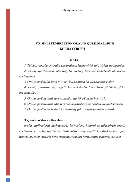 Ilmiybaza.uz 
 
 
 
 
TO‘SINLI TEMIRBETON ORALIQ QURILMALARINI 
KUCHAYTIRISH 
 
REJA: 
1. To‘sinli temirbeton oraliq qurilmalarni kuchaytirish to‘g‘risida ma’lumotlar.  
2. Oraliq qurilmalarni ularning ko‘ndalang kesimini kattalashtirish orqali 
kuchaytirish.   
3. Oraliq qurilmalar bosh to‘sinini kuchaytirish bo‘yicha asosiy ishlar.  
4. Oraliq qurilmani shprengelli konstruksiyalar bilan kuchaytirish bo‘yicha 
ma’lumotlar. 
5. Oraliq qurilmalarni qiya uzatmalar qurish bilan kuchaytirish.  
6. Oraliq qurilmalarni tutib turuvchi konstruksiyalar yordamida kuchaytirish.   
7. Oraliq qurilmalar ballast koritasining gidroizolyasiyasini ta’mirlash.  
 
Tayanch so‘zlar va iboralar: 
oraliq qurilmalarni kuchaytirish; ko‘ndalang kesimni kattalashtirish orqali 
kuchaytirish; oraliq qurilmalar bosh to‘sini; shprengelli konstruksiyalar; qiya 
uzatmalar; tutib turuvchi konstruksiyalar; ballast koritasining gidroizolyasiyasi.  
 
 
 
 
 
 
 
