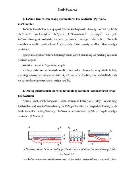 Ilmiybaza.uz 
 
1. To‘sinli temirbeton oraliq qurilmalarni kuchaytirish to‘g‘risida 
ma’lumotlar 
To‘sinli temirbeton oraliq qurilmalarni kuchaytirish ularning normal va bosh 
cho‘zuvchi 
kuchlanishlar 
bo‘yicha 
ko‘taruvchanlik 
xususiyati 
va 
yuk 
ko‘taruvchanligini oshirish zarurati yuzasidan amalga oshiriladi . To‘sinli 
temirbeton oraliq qurilmalarni kuchaytirish ikkita asosiy usullar bilan amalga 
oshiriladi: 
 yangi material (armatura, beton) qo‘shish yo‘li bilan uning ko‘ndalang kesimini 
oshirish orqali; 
 statik sxemasini o‘zgartirish orqali. 
Kuchaytirish usulini tanlash oraliq qurilmalar elementlarining fizik holati, 
ularning konstruktiv amalga oshirilishi, yuk ko‘taruvchanligi, ishni tashkillashtirish 
va ko‘priklarning ekspluatatsiyasiga bog‘liq.  
 
2. Oraliq qurilmalarni ularning ko‘ndalang kesimini kattalashtirish orqali 
kuchaytirish 
Normal kuchlanish bo‘yicha (ishchi sterjenlar korroziyasi tufayli kesimining 
kuchsizlanishi) yuk ko‘taruvchanligini 15% gacha oshirish maqsadida kuchaytirish 
bosh to‘sinlar belbog‘larining cho‘zuvchi armaturasini qo‘shish orqali amalga 
oshiriladi (127-rasm).  
 
 
127-rasm. Temirbetonli oraliq qurilmalar bosh to‘sinlarini armatura qo‘shib 
kuchaytirish: 
a – kalta armatura orqali armatura sterjenlarini payvandlash yordamida; b – 
