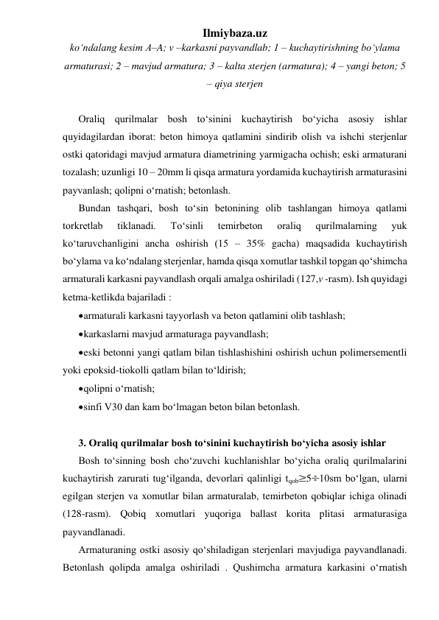 Ilmiybaza.uz 
ko‘ndalang kesim A–A; v –karkasni payvandlab; 1 – kuchaytirishning bo‘ylama 
armaturasi; 2 – mavjud armatura; 3 – kalta sterjen (armatura); 4 – yangi beton; 5 
– qiya sterjen 
 
Oraliq qurilmalar bosh to‘sinini kuchaytirish bo‘yicha asosiy ishlar 
quyidagilardan iborat: beton himoya qatlamini sindirib olish va ishchi sterjenlar 
ostki qatoridagi mavjud armatura diametrining yarmigacha ochish; eski armaturani 
tozalash; uzunligi 10 – 20mm li qisqa armatura yordamida kuchaytirish armaturasini 
payvanlash; qolipni o‘rnatish; betonlash. 
Bundan tashqari, bosh to‘sin betonining olib tashlangan himoya qatlami 
torkretlab 
tiklanadi. 
To‘sinli 
temirbeton 
oraliq 
qurilmalarning 
yuk 
ko‘taruvchanligini ancha oshirish (15 – 35% gacha) maqsadida kuchaytirish 
bo‘ylama va ko‘ndalang sterjenlar, hamda qisqa xomutlar tashkil topgan qo‘shimcha 
armaturali karkasni payvandlash orqali amalga oshiriladi (127,v -rasm). Ish quyidagi 
ketma-ketlikda bajariladi : 
 armaturali karkasni tayyorlash va beton qatlamini olib tashlash; 
 karkaslarni mavjud armaturaga payvandlash; 
 eski betonni yangi qatlam bilan tishlashishini oshirish uchun polimersementli 
yoki epoksid-tiokolli qatlam bilan to‘ldirish;  
 qolipni o‘rnatish; 
 sinfi V30 dan kam bo‘lmagan beton bilan betonlash.   
 
3. Oraliq qurilmalar bosh to‘sinini kuchaytirish bo‘yicha asosiy ishlar 
Bosh to‘sinning bosh cho‘zuvchi kuchlanishlar bo‘yicha oraliq qurilmalarini 
kuchaytirish zarurati tug‘ilganda, devorlari qalinligi tqob 5 10sm bo‘lgan, ularni 
egilgan sterjen va xomutlar bilan armaturalab, temirbeton qobiqlar ichiga olinadi 
(128-rasm). Qobiq xomutlari yuqoriga ballast korita plitasi armaturasiga 
payvandlanadi. 
Armaturaning ostki asosiy qo‘shiladigan sterjenlari mavjudiga payvandlanadi. 
Betonlash qolipda amalga oshiriladi . Qushimcha armatura karkasini o‘rnatish 
