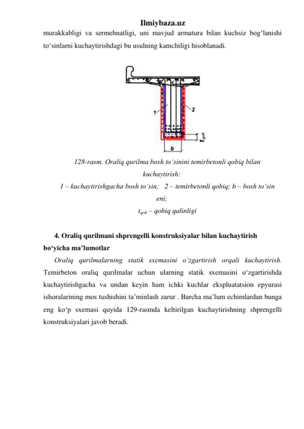 Ilmiybaza.uz 
murakkabligi va sermehnatligi, uni mavjud armatura bilan kuchsiz bog‘lanishi 
to‘sinlarni kuchaytirishdagi bu usulning kamchiligi hisoblanadi.  
 
 
128-rasm. Oraliq qurilma bosh to‘sinini temirbetonli qobiq bilan 
kuchaytirish:   
1 – kuchaytirishgacha bosh to‘sin;   2 – temirbetonli qobiq; b – bosh to‘sin 
eni;  
tqob – qobiq qalinligi 
 
4. Oraliq qurilmani shprengelli konstruksiyalar bilan kuchaytirish 
bo‘yicha ma’lumotlar 
Oraliq qurilmalarning statik sxemasini o‘zgartirish orqali kuchaytirish. 
Temirbeton oraliq qurilmalar uchun ularning statik sxemasini o‘zgartirishda 
kuchaytirishgacha va undan keyin ham ichki kuchlar ekspluatatsion epyurasi 
ishoralarining mos tushishini ta’minlash zarur . Barcha ma’lum echimlardan bunga 
eng ko‘p sxemasi quyida 129-rasmda keltirilgan kuchaytirishning shprengelli 
konstruksiyalari javob beradi.   

