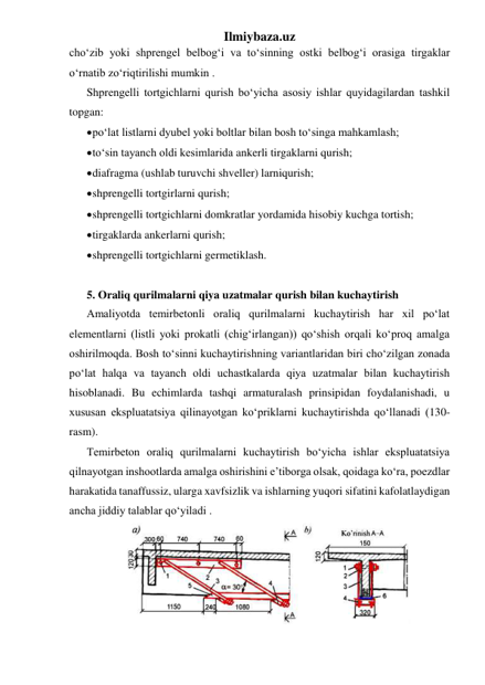 Ilmiybaza.uz 
cho‘zib yoki shprengel belbog‘i va to‘sinning ostki belbog‘i orasiga tirgaklar 
o‘rnatib zo‘riqtirilishi mumkin .   
Shprengelli tortgichlarni qurish bo‘yicha asosiy ishlar quyidagilardan tashkil 
topgan:  
 po‘lat listlarni dyubel yoki boltlar bilan bosh to‘singa mahkamlash; 
 to‘sin tayanch oldi kesimlarida ankerli tirgaklarni qurish; 
 diafragma (ushlab turuvchi shveller) larniqurish; 
 shprengelli tortgirlarni qurish; 
 shprengelli tortgichlarni domkratlar yordamida hisobiy kuchga tortish; 
 tirgaklarda ankerlarni qurish; 
 shprengelli tortgichlarni germetiklash. 
 
5. Oraliq qurilmalarni qiya uzatmalar qurish bilan kuchaytirish 
Amaliyotda temirbetonli oraliq qurilmalarni kuchaytirish har xil po‘lat 
elementlarni (listli yoki prokatli (chig‘irlangan)) qo‘shish orqali ko‘proq amalga 
oshirilmoqda. Bosh to‘sinni kuchaytirishning variantlaridan biri cho‘zilgan zonada 
po‘lat halqa va tayanch oldi uchastkalarda qiya uzatmalar bilan kuchaytirish 
hisoblanadi. Bu echimlarda tashqi armaturalash prinsipidan foydalanishadi, u 
xususan ekspluatatsiya qilinayotgan ko‘priklarni kuchaytirishda qo‘llanadi (130-
rasm). 
Temirbeton oraliq qurilmalarni kuchaytirish bo‘yicha ishlar ekspluatatsiya 
qilnayotgan inshootlarda amalga oshirishini e’tiborga olsak, qoidaga ko‘ra, poezdlar 
harakatida tanaffussiz, ularga xavfsizlik va ishlarning yuqori sifatini kafolatlaydigan 
ancha jiddiy talablar qo‘yiladi . 
 
