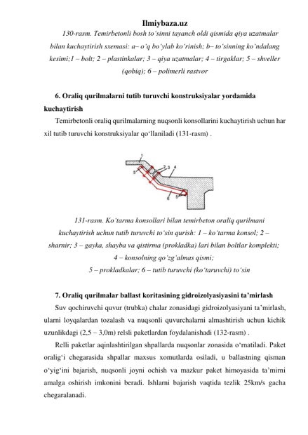 Ilmiybaza.uz 
130-rasm. Temirbetonli bosh to‘sinni tayanch oldi qismida qiya uzatmalar 
bilan kuchaytirish sxemasi: a– o‘q bo‘ylab ko‘rinish; b– to‘sinning ko‘ndalang 
kesimi;1 – bolt; 2 – plastinkalar; 3 – qiya uzatmalar; 4 – tirgaklar; 5 – shveller 
(qobiq); 6 – polimerli rastvor 
 
6. Oraliq qurilmalarni tutib turuvchi konstruksiyalar yordamida 
kuchaytirish 
Temirbetonli oraliq qurilmalarning nuqsonli konsollarini kuchaytirish uchun har 
xil tutib turuvchi konstruksiyalar qo‘llaniladi (131-rasm) .  
 
 
131-rasm. Ko‘tarma konsollari bilan temirbeton oraliq qurilmani 
kuchaytirish uchun tutib turuvchi to‘sin qurish: 1 – ko‘tarma konsol; 2 – 
sharnir; 3 – gayka, shayba va qistirma (prokladka) lari bilan boltlar komplekti; 
4 – konsolning qo‘zg‘almas qismi;  
5 – prokladkalar; 6 – tutib turuvchi (ko‘taruvchi) to‘sin 
 
7. Oraliq qurilmalar ballast koritasining gidroizolyasiyasini ta’mirlash 
Suv qochiruvchi quvur (trubka) chalar zonasidagi gidroizolyasiyani ta’mirlash, 
ularni loyqalardan tozalash va nuqsonli quvurchalarni almashtirish uchun kichik 
uzunlikdagi (2,5 – 3,0m) relsli paketlardan foydalanishadi (132-rasm) . 
Relli paketlar aqinlashtirilgan shpallarda nuqsonlar zonasida o‘rnatiladi. Paket 
oralig‘i chegarasida shpallar maxsus xomutlarda osiladi, u ballastning qisman 
o‘yig‘ini bajarish, nuqsonli joyni ochish va mazkur paket himoyasida ta’mirni 
amalga oshirish imkonini beradi. Ishlarni bajarish vaqtida tezlik 25km/s gacha 
chegaralanadi.   
