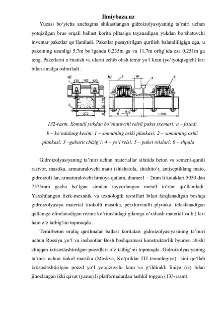 Ilmiybaza.uz 
Yuzasi bo‘yicha anchagina shikastlangan gidroizolyasiyaning ta’miri uchun 
yotqizilgan brus orqali ballast korita plitasiga tayanadigan yukdan bo‘shatuvchi 
inventar paketlar qo‘llaniladi. Paketlar pasaytirilgan qurilish balandliligiga ega, u 
paketning uzunligi 5,7m bo‘lganda 0,235m ga va 11,7m orlig‘ida esa 0,251m ga 
teng. Paketlarni o‘rnatish va ularni echib olish temir yo‘l kran (yo‘lyotqizgich) lari 
bilan amalga oshiriladi .   
 
132-rasm. Xomutli yukdan bo‘shatuvchi relsli paket sxemasi: a – fasad;  
b – ko‘ndalang kesim; 1 – xomutning ustki plankasi; 2 – xomutning ostki 
plankasi; 3 –gabarit chizig‘i; 4 – yo‘l relsi; 5 – paket relslari; 6 – shpala 
 
Gidroizolyasiyaning ta’miri uchun materiallar sifatida beton va sement-qumli 
rastvor, mastika, armaturalovchi mato (shishatola, shishito‘r, antiseptiklang mato, 
gidroizol) lar, armaturalovchi himoya qatlam, diamer1 – 2mm li kataklari 5050 dan 
7575mm gacha bo‘lgan simdan tayyorlangan metall to‘rlar qo‘llaniladi. 
Yaxshilangan fizik-mexanik va texnologik tavsiflari bilan farqlanadigan boshqa 
gidroizolyasiya material (tiokolli mastika, perxlorvinilli plyonka, tekislanadigan 
qatlamga elimlanadigan rezina ko‘rinishidagi gilamga o‘xshash material va b.) lari 
ham o‘z tatbig‘ini topmoqda .   
Temirbeton oraliq qurilmalar ballast koritalari gidroizolyasiyasining ta’miri 
uchun Rossiya yo‘l va inshootlar Bosh boshqarmasi konstruktorlik byurosi abishl 
chiqqan ixtisoslashtirilgan poezdlari o‘z tatbig‘ini topmoqda. Gidroizolyasiyaning 
ta’miri uchun tiokol mastika (Moskva, Ko‘priklar ITI texnologiya)  sini qo‘llab 
ixtisoslashtirilgan poezd yo‘l yotqizuvchi kran va g‘ildirakli liniya (iz) bilan  
jihozlangan ikki qavat (yarus) li platformalardan tashkil topgan (133-rasm).  
 
