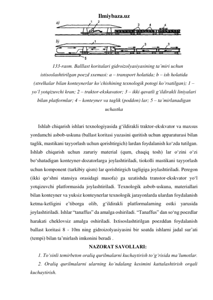 Ilmiybaza.uz 
 
133-rasm. Balllast koritalari gidroizolyasiyasining ta’miri uchun 
istisoslashtirilgan poezd sxemasi: a – transport holatida; b – ish holatida 
(strelkalar bilan konteynerlar ko‘chishining texnologik potogi ko‘rsatilgan); 1 – 
yo‘l yotqizuvchi kran; 2 – traktor-ekskavator; 3 – ikki qavatli g‘ildirakli liniyalari 
bilan platformlar; 4 – konteyner va taglik (poddon) lar; 5 – ta’mirlanadigan 
uchastka 
 
Ishlab chiqarish ishlari texnologiyasida g‘ildirakli traktor-ekskvator va maxsus 
yordamchi asbob-uskuna (ballast koritasi yuzasini quritish uchun apparaturasi bilan 
taglik, mastikani tayyorlash uchun qorishtirgich) lardan foydalanish ko‘zda tutilgan. 
Ishlab chiqarish uchun zaruriy material (qum, chaqiq tosh) lar o‘zini o‘zi 
bo‘shatadigan konteyner-dozatorlarga joylashtiriladi, tiokolli mastikani tayyorlash 
uchun komponent (tarkibiy qism) lar qorishtirgich tagligiga joylashtiriladi. Peregon 
(ikki qo‘shni stansiya orasidagi masofa) ga uzatishda transtor-ekskvator yo‘l 
yotqizuvchi platformasida joylashtiriladi. Texnologik asbob-uskuna, materiallari 
bilan konteyner va yuksiz konteynerlar texnologik jarayonlarda ulardan foydalanish 
ketma-ketligini e’tiborga olib, g‘ildirakli platformalarning ostki yarusida 
joylashtiriladi. Ishlar “tanaffus” da amalga oshiriladi. “Tanaffus” dan so‘ng poezdlar 
harakati cheklovsiz amalga oshiriladi. Ixtisoslashtirilgan poezddan foydalanish 
ballast koritasi 8 - 10m ning gidroizolyasiyasini bir soatda ishlarni jadal sur’ati 
(tempi) bilan ta’mirlash imkonini beradi .        
NAZORAT SAVOLLARI: 
1. To‘sinli temirbeton oraliq qurilmalarni kuchaytirish to‘g‘risida ma’lumotlar.  
2. Oraliq qurilmalarni ularning ko‘ndalang kesimini kattalashtirish orqali 
kuchaytirish.   
