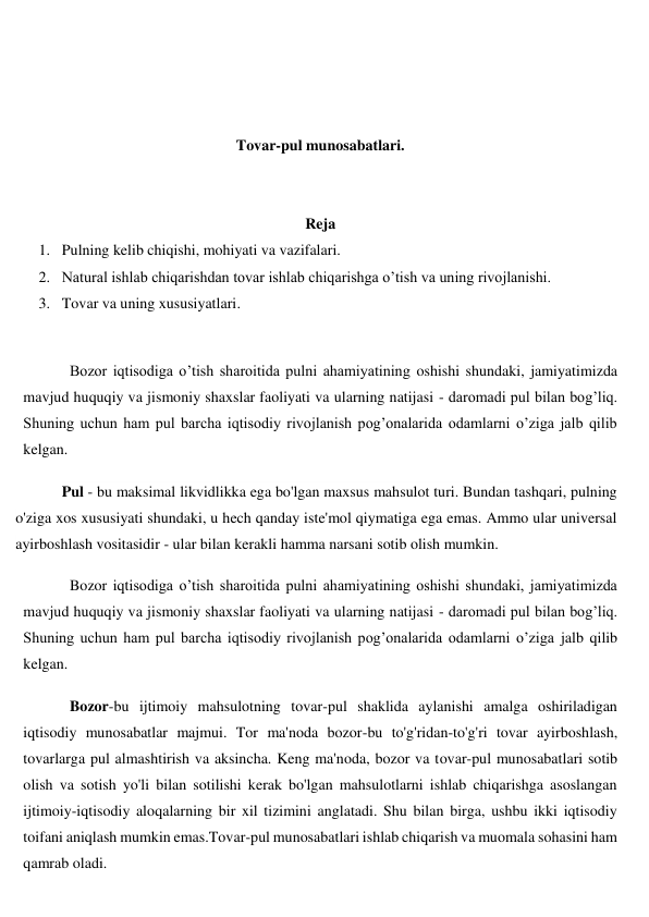  
 
 
 
Tovar-pul munosabatlari. 
 
 
Reja 
1. Pulning kelib chiqishi, mohiyati va vazifalari. 
2. Natural ishlab chiqarishdan tovar ishlab chiqarishga o’tish va uning rivojlanishi. 
3. Tovar va uning xususiyatlari. 
 
Bozor iqtisodiga o’tish sharoitida pulni ahamiyatining oshishi shundaki, jamiyatimizda 
mavjud huquqiy va jismoniy shaxslar faoliyati va ularning natijasi - daromadi pul bilan bog’liq. 
Shuning uchun ham pul barcha iqtisodiy rivojlanish pog’onalarida odamlarni o’ziga jalb qilib 
kelgan. 
Pul - bu maksimal likvidlikka ega bo'lgan maxsus mahsulot turi. Bundan tashqari, pulning 
o'ziga xos xususiyati shundaki, u hech qanday iste'mol qiymatiga ega emas. Ammo ular universal 
ayirboshlash vositasidir - ular bilan kerakli hamma narsani sotib olish mumkin. 
Bozor iqtisodiga o’tish sharoitida pulni ahamiyatining oshishi shundaki, jamiyatimizda 
mavjud huquqiy va jismoniy shaxslar faoliyati va ularning natijasi - daromadi pul bilan bog’liq. 
Shuning uchun ham pul barcha iqtisodiy rivojlanish pog’onalarida odamlarni o’ziga jalb qilib 
kelgan. 
Bozor-bu ijtimoiy mahsulotning tovar-pul shaklida aylanishi amalga oshiriladigan 
iqtisodiy munosabatlar majmui. Tor ma'noda bozor-bu to'g'ridan-to'g'ri tovar ayirboshlash, 
tovarlarga pul almashtirish va aksincha. Keng ma'noda, bozor va tovar-pul munosabatlari sotib 
olish va sotish yo'li bilan sotilishi kerak bo'lgan mahsulotlarni ishlab chiqarishga asoslangan 
ijtimoiy-iqtisodiy aloqalarning bir xil tizimini anglatadi. Shu bilan birga, ushbu ikki iqtisodiy 
toifani aniqlash mumkin emas.Tovar-pul munosabatlari ishlab chiqarish va muomala sohasini ham 
qamrab oladi.  

