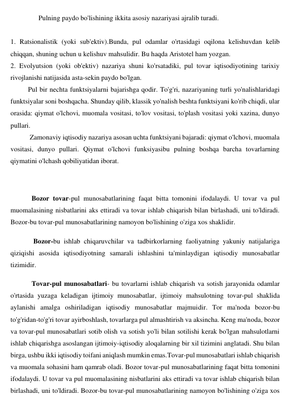 Pulning paydo bo'lishining ikkita asosiy nazariyasi ajralib turadi. 
 
1. Ratsionalistik (yoki sub'ektiv).Bunda, pul odamlar o'rtasidagi oqilona kelishuvdan kelib 
chiqqan, shuning uchun u kelishuv mahsulidir. Bu haqda Aristotel ham yozgan. 
2. Evolyutsion (yoki ob'ektiv) nazariya shuni ko'rsatadiki, pul tovar iqtisodiyotining tarixiy 
rivojlanishi natijasida asta-sekin paydo bo'lgan. 
Pul bir nechta funktsiyalarni bajarishga qodir. To'g'ri, nazariyaning turli yo'nalishlaridagi 
funktsiyalar soni boshqacha. Shunday qilib, klassik yo'nalish beshta funktsiyani ko'rib chiqdi, ular 
orasida: qiymat o'lchovi, muomala vositasi, to'lov vositasi, to'plash vositasi yoki xazina, dunyo 
pullari. 
 Zamonaviy iqtisodiy nazariya asosan uchta funktsiyani bajaradi: qiymat o'lchovi, muomala 
vositasi, dunyo pullari. Qiymat o'lchovi funksiyasibu pulning boshqa barcha tovarlarning 
qiymatini o'lchash qobiliyatidan iborat.  
 
Bozor tovar-pul munosabatlarining faqat bitta tomonini ifodalaydi. U tovar va pul 
muomalasining nisbatlarini aks ettiradi va tovar ishlab chiqarish bilan birlashadi, uni to'ldiradi. 
Bozor-bu tovar-pul munosabatlarining namoyon bo'lishining o'ziga xos shaklidir. 
 Bozor-bu ishlab chiqaruvchilar va tadbirkorlarning faoliyatning yakuniy natijalariga 
qiziqishi asosida iqtisodiyotning samarali ishlashini ta'minlaydigan iqtisodiy munosabatlar 
tizimidir. 
Tovar-pul munosabatlari- bu tovarlarni ishlab chiqarish va sotish jarayonida odamlar 
o'rtasida yuzaga keladigan ijtimoiy munosabatlar, ijtimoiy mahsulotning tovar-pul shaklida 
aylanishi amalga oshiriladigan iqtisodiy munosabatlar majmuidir. Tor ma'noda bozor-bu 
to'g'ridan-to'g'ri tovar ayirboshlash, tovarlarga pul almashtirish va aksincha. Keng ma'noda, bozor 
va tovar-pul munosabatlari sotib olish va sotish yo'li bilan sotilishi kerak bo'lgan mahsulotlarni 
ishlab chiqarishga asoslangan ijtimoiy-iqtisodiy aloqalarning bir xil tizimini anglatadi. Shu bilan 
birga, ushbu ikki iqtisodiy toifani aniqlash mumkin emas.Tovar-pul munosabatlari ishlab chiqarish 
va muomala sohasini ham qamrab oladi. Bozor tovar-pul munosabatlarining faqat bitta tomonini 
ifodalaydi. U tovar va pul muomalasining nisbatlarini aks ettiradi va tovar ishlab chiqarish bilan 
birlashadi, uni to'ldiradi. Bozor-bu tovar-pul munosabatlarining namoyon bo'lishining o'ziga xos 
