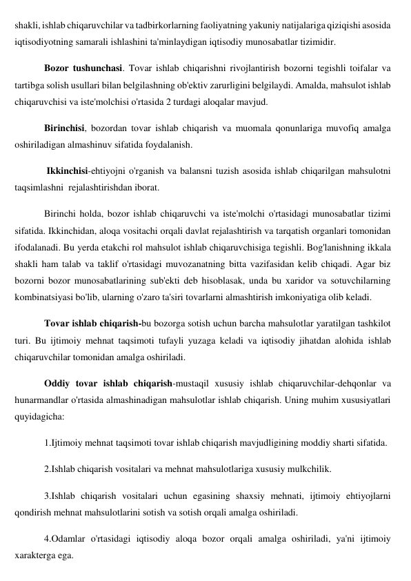 shakli, ishlab chiqaruvchilar va tadbirkorlarning faoliyatning yakuniy natijalariga qiziqishi asosida 
iqtisodiyotning samarali ishlashini ta'minlaydigan iqtisodiy munosabatlar tizimidir. 
Bozor tushunchasi. Tovar ishlab chiqarishni rivojlantirish bozorni tegishli toifalar va 
tartibga solish usullari bilan belgilashning ob'ektiv zarurligini belgilaydi. Amalda, mahsulot ishlab 
chiqaruvchisi va iste'molchisi o'rtasida 2 turdagi aloqalar mavjud.  
Birinchisi, bozordan tovar ishlab chiqarish va muomala qonunlariga muvofiq amalga 
oshiriladigan almashinuv sifatida foydalanish. 
 Ikkinchisi-ehtiyojni o'rganish va balansni tuzish asosida ishlab chiqarilgan mahsulotni 
taqsimlashni  rejalashtirishdan iborat. 
Birinchi holda, bozor ishlab chiqaruvchi va iste'molchi o'rtasidagi munosabatlar tizimi 
sifatida. Ikkinchidan, aloqa vositachi orqali davlat rejalashtirish va tarqatish organlari tomonidan 
ifodalanadi. Bu yerda etakchi rol mahsulot ishlab chiqaruvchisiga tegishli. Bog'lanishning ikkala 
shakli ham talab va taklif o'rtasidagi muvozanatning bitta vazifasidan kelib chiqadi. Agar biz 
bozorni bozor munosabatlarining sub'ekti deb hisoblasak, unda bu xaridor va sotuvchilarning 
kombinatsiyasi bo'lib, ularning o'zaro ta'siri tovarlarni almashtirish imkoniyatiga olib keladi. 
Tovar ishlab chiqarish-bu bozorga sotish uchun barcha mahsulotlar yaratilgan tashkilot 
turi. Bu ijtimoiy mehnat taqsimoti tufayli yuzaga keladi va iqtisodiy jihatdan alohida ishlab 
chiqaruvchilar tomonidan amalga oshiriladi. 
Oddiy tovar ishlab chiqarish-mustaqil xususiy ishlab chiqaruvchilar-dehqonlar va 
hunarmandlar o'rtasida almashinadigan mahsulotlar ishlab chiqarish. Uning muhim xususiyatlari 
quyidagicha: 
1.Ijtimoiy mehnat taqsimoti tovar ishlab chiqarish mavjudligining moddiy sharti sifatida. 
2.Ishlab chiqarish vositalari va mehnat mahsulotlariga xususiy mulkchilik. 
3.Ishlab chiqarish vositalari uchun egasining shaxsiy mehnati, ijtimoiy ehtiyojlarni 
qondirish mehnat mahsulotlarini sotish va sotish orqali amalga oshiriladi. 
4.Odamlar o'rtasidagi iqtisodiy aloqa bozor orqali amalga oshiriladi, ya'ni ijtimoiy 
xarakterga ega. 
