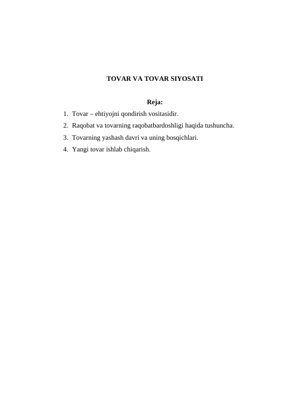 TOVAR VA TOVAR SIYOSATI
Reja:
1. Tovar – ehtiyojni qondirish vositasidir.
2. Raqobat va tovarning raqobatbardoshligi haqida tushuncha.
3. Tovarning yashash davri va uning bosqichlari.
4. Yangi tovar ishlab chiqarish.
