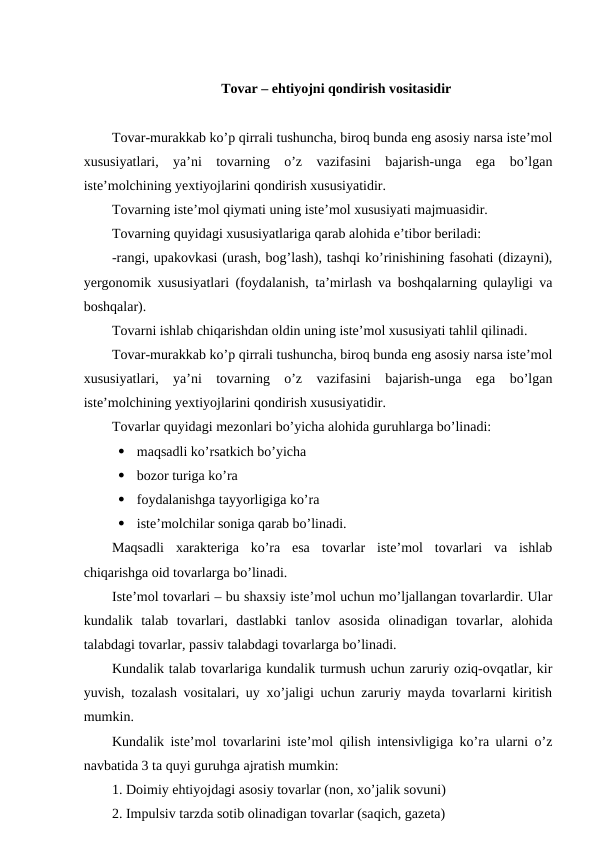Tovar – ehtiyojni qondirish vositasidir
Tovar-murakkab ko’p qirrali tushuncha, biroq bunda eng asosiy narsa iste’mol
xususiyatlari,  ya’ni  tovarning  o’z  vazifasini  bajarish-unga  ega  bo’lgan
iste’molchining yextiyojlarini qondirish xususiyatidir.
Tovarning iste’mol qiymati uning iste’mol xususiyati majmuasidir.
Tovarning quyidagi xususiyatlariga qarab alohida e’tibor beriladi:
-rangi, upakovkasi (urash, bog’lash), tashqi ko’rinishining fasohati (dizayni),
yergonomik xususiyatlari (foydalanish, ta’mirlash va boshqalarning qulayligi va
boshqalar).
Tovarni ishlab chiqarishdan oldin uning iste’mol xususiyati tahlil qilinadi.
Tovar-murakkab ko’p qirrali tushuncha, biroq bunda eng asosiy narsa iste’mol
xususiyatlari,  ya’ni  tovarning  o’z  vazifasini  bajarish-unga  ega  bo’lgan
iste’molchining yextiyojlarini qondirish xususiyatidir.
Tovarlar quyidagi mezonlari bo’yicha alohida guruhlarga bo’linadi:
  maqsadli ko’rsatkich bo’yicha
  bozor turiga ko’ra
  foydalanishga tayyorligiga ko’ra
  iste’molchilar soniga qarab bo’linadi.
Maqsadli  xarakteriga  ko’ra  esa  tovarlar  iste’mol  tovarlari  va  ishlab
chiqarishga oid tovarlarga bo’linadi.
Iste’mol tovarlari – bu shaxsiy iste’mol uchun mo’ljallangan tovarlardir. Ular
kundalik  talab  tovarlari,  dastlabki  tanlov  asosida  olinadigan  tovarlar,  alohida
talabdagi tovarlar, passiv talabdagi tovarlarga bo’linadi.
Kundalik talab tovarlariga kundalik turmush uchun zaruriy oziq-ovqatlar, kir
yuvish, tozalash vositalari, uy xo’jaligi uchun zaruriy mayda tovarlarni kiritish
mumkin.
Kundalik iste’mol tovarlarini iste’mol qilish intensivligiga ko’ra ularni o’z
navbatida 3 ta quyi guruhga ajratish mumkin:
1. Doimiy ehtiyojdagi asosiy tovarlar (non, xo’jalik sovuni)
2. Impulsiv tarzda sotib olinadigan tovarlar (saqich, gazeta)
