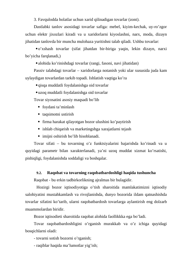 3. Favqulodda holatlar uchun xarid qilinadigan tovarlar (zont).
Dastlabki tanlov asosidagi tovarlar safiga: mebel, kiyim-kechak, uy-ro’zgor
uchun elektr jixozlari kiradi va u xaridorlarni kiyoslashni, narx, moda, dizayn
jihatidan tanlovda bir muncha mulohaza yuritishni talab qiladi. Ushbu tovarlar:
o’xshash  tovarlar  (sifat  jihatdan  bir-biriga  yaqin,  lekin  dizayn,  narxi
bo’yicha farqlanadi,) 
alohida ko’rinishdagi tovarlar (rangi, fasoni, navi jihatidan)
Passiv talabdagi tovarlar – xaridorlarga notanish yoki ular xususida juda kam
uylaydigan tovarlardan tarkib topadi. Ishlatish vaqtiga ko’ra
qisqa muddatli foydalanishga oid tovarlar
uzoq muddatli foydalanishga oid tovarlar
Tovar siyosatini asosiy maqsadi bo’lib
 foydani ta’minlash
 taqsimotni ustirish
 firma harakat qilayotgan bozor ulushini ko’paytirish
 ishlab chiqarish va marketingshga xarajatlarni tejash
 imijni oshirish bo’lib hisoblanadi.
Tovar  sifati  – bu tovarning o’z funktsiyalarini bajarishda ko’rinadi  va u
quyidagi parametr bilan xarakterlanadi, ya’ni uzoq muddat xizmat ko’rsatishi,
pishiqligi, foydalanishda soddaligi va boshqalar.
9.2. 
Raqobat va tovarning raqobatbardoshligi haqida tushuncha
Raqobat - bu erkin tadbirkorlikning ajralmas bir bulagidir.
 Hozirgi  bozor  iqtisodiyotiga  o’tish  sharoitida  mamlakatimizni  iqtisodiy
salohiyatini mustahkamlash va rivojlanishda, dunyo bozorida ildam qatnashishda
tovarlar sifatini ko’tarib, ularni raqobatbardosh tovarlarga aylantirish eng dolzarb
muammolardan biridir.
Bozor iqtisodieti sharoitida raqobat alohida faollikkka ega bo’ladi.
Tovar  raqobatbardoshligini  o’rganish  murakkab  va  o’z  ichiga  quyidagi
bosqichlarni oladi:
- tovarni sotish bozorni o’rganish;
- raqiblar haqida ma’lumotlar yig’ish;

