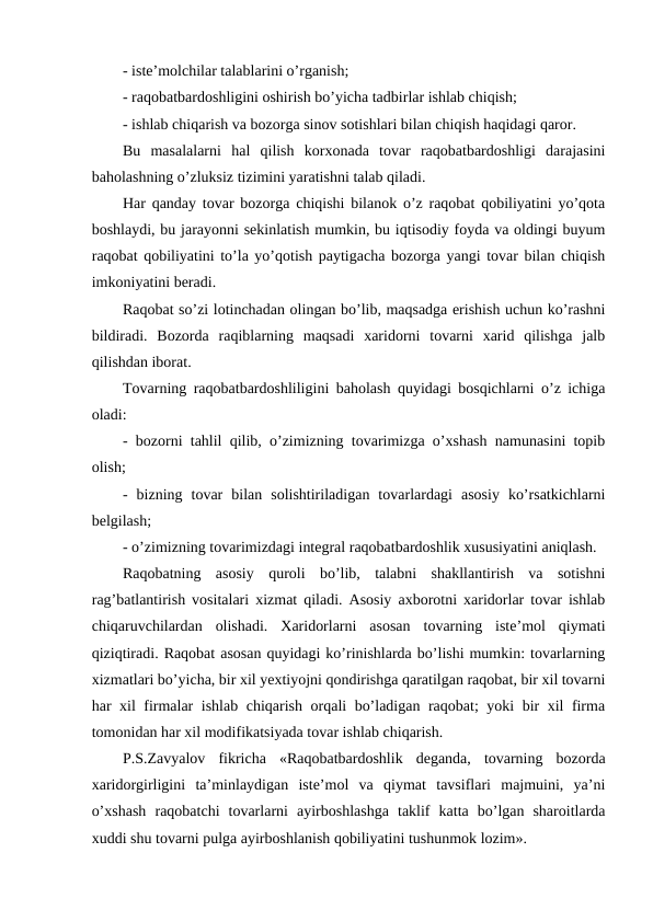 - iste’molchilar talablarini o’rganish;
- raqobatbardoshligini oshirish bo’yicha tadbirlar ishlab chiqish;
- ishlab chiqarish va bozorga sinov sotishlari bilan chiqish haqidagi qaror.
Bu  masalalarni  hal  qilish  korxonada  tovar  raqobatbardoshligi  darajasini
baholashning o’zluksiz tizimini yaratishni talab qiladi.
Har qanday tovar bozorga chiqishi bilanok o’z raqobat qobiliyatini yo’qota
boshlaydi, bu jarayonni sekinlatish mumkin, bu iqtisodiy foyda va oldingi buyum
raqobat qobiliyatini to’la yo’qotish paytigacha bozorga yangi tovar bilan chiqish
imkoniyatini beradi.
Raqobat so’zi lotinchadan olingan bo’lib, maqsadga erishish uchun ko’rashni
bildiradi.  Bozorda  raqiblarning  maqsadi  xaridorni  tovarni  xarid  qilishga  jalb
qilishdan iborat. 
Tovarning raqobatbardoshliligini baholash quyidagi bosqichlarni o’z ichiga
oladi:
- bozorni tahlil qilib, o’zimizning tovarimizga o’xshash namunasini topib
olish;
-  bizning  tovar  bilan  solishtiriladigan  tovarlardagi  asosiy  ko’rsatkichlarni
belgilash;
- o’zimizning tovarimizdagi integral raqobatbardoshlik xususiyatini aniqlash.
Raqobatning  asosiy  quroli  bo’lib,  talabni  shakllantirish  va  sotishni
rag’batlantirish vositalari xizmat qiladi. Asosiy axborotni xaridorlar tovar ishlab
chiqaruvchilardan  olishadi.  Xaridorlarni  asosan  tovarning  iste’mol  qiymati
qiziqtiradi. Raqobat asosan quyidagi ko’rinishlarda bo’lishi mumkin: tovarlarning
xizmatlari bo’yicha, bir xil yextiyojni qondirishga qaratilgan raqobat, bir xil tovarni
har xil firmalar ishlab chiqarish orqali bo’ladigan raqobat; yoki bir xil firma
tomonidan har xil modifikatsiyada tovar ishlab chiqarish.
P.S.Zavyalov  fikricha  «Raqobatbardoshlik  deganda,  tovarning  bozorda
xaridorgirligini  ta’minlaydigan  iste’mol  va  qiymat  tavsiflari  majmuini,  ya’ni
o’xshash  raqobatchi  tovarlarni  ayirboshlashga  taklif  katta  bo’lgan  sharoitlarda
xuddi shu tovarni pulga ayirboshlanish qobiliyatini tushunmok lozim».
