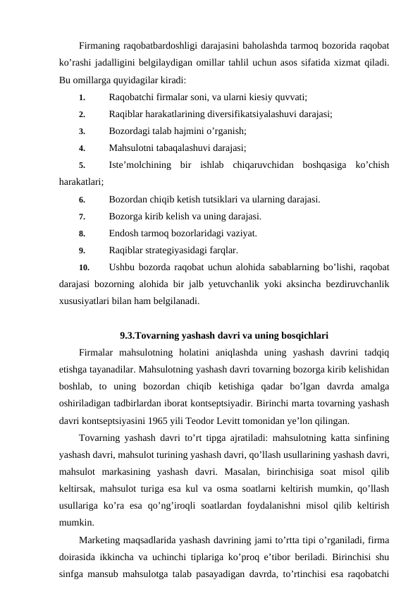 Firmaning raqobatbardoshligi darajasini baholashda tarmoq bozorida raqobat
ko’rashi jadalligini belgilaydigan omillar tahlil uchun asos sifatida xizmat qiladi.
Bu omillarga quyidagilar kiradi:
1. 
Raqobatchi firmalar soni, va ularni kiesiy quvvati;
2. 
Raqiblar harakatlarining diversifikatsiyalashuvi darajasi; 
3. 
Bozordagi talab hajmini o’rganish;
4. 
Mahsulotni tabaqalashuvi darajasi;
5. 
Iste’molchining  bir  ishlab  chiqaruvchidan  boshqasiga  ko’chish
harakatlari;
6. 
Bozordan chiqib ketish tutsiklari va ularning darajasi.
7. 
Bozorga kirib kelish va uning darajasi.
8. 
Endosh tarmoq bozorlaridagi vaziyat.
9. 
Raqiblar strategiyasidagi farqlar.
10. 
Ushbu bozorda raqobat uchun alohida sabablarning bo’lishi, raqobat
darajasi bozorning alohida bir jalb yetuvchanlik yoki aksincha bezdiruvchanlik
xususiyatlari bilan ham belgilanadi.
9.3.Tovarning yashash davri va uning bosqichlari
Firmalar  mahsulotning  holatini  aniqlashda  uning  yashash  davrini  tadqiq
etishga tayanadilar. Mahsulotning yashash davri tovarning bozorga kirib kelishidan
boshlab,  to  uning  bozordan  chiqib  ketishiga  qadar  bo’lgan  davrda  amalga
oshiriladigan tadbirlardan iborat kontseptsiyadir. Birinchi marta tovarning yashash
davri kontseptsiyasini 1965 yili Teodor Levitt tomonidan ye’lon qilingan.
Tovarning yashash davri to’rt tipga ajratiladi: mahsulotning katta sinfining
yashash davri, mahsulot turining yashash davri, qo’llash usullarining yashash davri,
mahsulot  markasining  yashash  davri.  Masalan,  birinchisiga  soat  misol  qilib
keltirsak, mahsulot turiga esa kul va osma soatlarni keltirish mumkin, qo’llash
usullariga ko’ra  esa  qo’ng’iroqli  soatlardan  foydalanishni  misol  qilib keltirish
mumkin.
Marketing maqsadlarida yashash davrining jami to’rtta tipi o’rganiladi, firma
doirasida ikkincha va uchinchi tiplariga ko’proq e’tibor beriladi. Birinchisi shu
sinfga mansub mahsulotga talab pasayadigan davrda, to’rtinchisi esa raqobatchi
