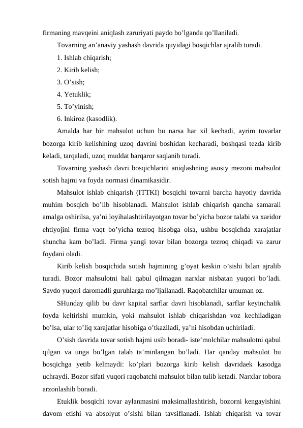 firmaning mavqeini aniqlash zaruriyati paydo bo’lganda qo’llaniladi.
Tovarning an’anaviy yashash davrida quyidagi bosqichlar ajralib turadi. 
1. Ishlab chiqarish;
2. Kirib kelish;
3. O’sish;
4. Yetuklik;
5. To’yinish;
6. Inkiroz (kasodlik).
Amalda har bir mahsulot uchun bu narsa har xil kechadi, ayrim tovarlar
bozorga kirib kelishining uzoq davrini boshidan kecharadi, boshqasi tezda kirib
keladi, tarqaladi, uzoq muddat barqaror saqlanib turadi.
Tovarning yashash davri bosqichlarini aniqlashning asosiy mezoni mahsulot
sotish hajmi va foyda normasi dinamikasidir.
Mahsulot ishlab chiqarish (ITTKI) bosqichi tovarni barcha hayotiy davrida
muhim bosqich bo’lib hisoblanadi. Mahsulot  ishlab chiqarish qancha samarali
amalga oshirilsa, ya’ni loyihalashtirilayotgan tovar bo’yicha bozor talabi va xaridor
ehtiyojini firma vaqt bo’yicha tezroq hisobga olsa, ushbu bosqichda xarajatlar
shuncha kam bo’ladi. Firma yangi tovar bilan bozorga tezroq chiqadi va zarur
foydani oladi.
Kirib kelish bosqichida sotish hajmining g’oyat keskin o’sishi bilan ajralib
turadi. Bozor mahsulotni hali qabul qilmagan narxlar nisbatan yuqori bo’ladi.
Savdo yuqori daromadli guruhlarga mo’ljallanadi. Raqobatchilar umuman oz.
SHunday qilib bu davr kapital sarflar davri hisoblanadi, sarflar keyinchalik
foyda  keltirishi  mumkin,  yoki  mahsulot  ishlab  chiqarishdan  voz  kechiladigan
bo’lsa, ular to’liq xarajatlar hisobiga o’tkaziladi, ya’ni hisobdan uchiriladi.
O’sish davrida tovar sotish hajmi usib boradi- iste’molchilar mahsulotni qabul
qilgan  va  unga  bo’lgan  talab  ta’minlangan  bo’ladi.  Har  qanday  mahsulot  bu
bosqichga  yetib  kelmaydi:  ko’plari  bozorga  kirib  kelish  davridaek  kasodga
uchraydi. Bozor sifati yuqori raqobatchi mahsulot bilan tulib ketadi. Narxlar tobora
arzonlashib boradi.
Etuklik bosqichi tovar aylanmasini maksimallashtirish, bozorni kengayishini
davom  etishi  va  absolyut  o’sishi  bilan tavsiflanadi.  Ishlab  chiqarish  va tovar
