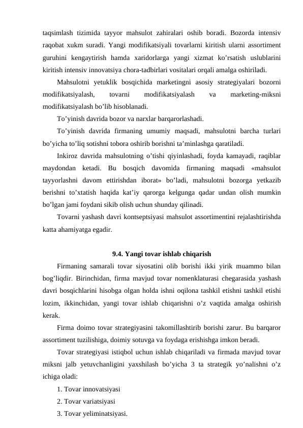 taqsimlash  tizimida tayyor  mahsulot  zahiralari  oshib boradi. Bozorda intensiv
raqobat xukm suradi. Yangi modifikatsiyali tovarlarni kiritish ularni assortiment
guruhini  kengaytirish  hamda  xaridorlarga  yangi  xizmat  ko’rsatish  uslublarini
kiritish intensiv innovatsiya chora-tadbirlari vositalari orqali amalga oshiriladi.
Mahsulotni  yetuklik  bosqichida  marketingni  asosiy  strategiyalari  bozorni
modifikatsiyalash,
 
tovarni
 
modifikatsiyalash
 
va
 
marketing-miksni
modifikatsiyalash bo’lib hisoblanadi.
To’yinish davrida bozor va narxlar barqarorlashadi.
To’yinish  davrida  firmaning  umumiy  maqsadi,  mahsulotni  barcha  turlari
bo’yicha to’liq sotishni tobora oshirib borishni ta’minlashga qaratiladi.
Inkiroz davrida mahsulotning o’tishi qiyinlashadi, foyda kamayadi, raqiblar
maydondan  ketadi.  Bu  bosqich  davomida  firmaning  maqsadi  «mahsulot
tayyorlashni  davom  ettirishdan  iborat»  bo’ladi,  mahsulotni  bozorga  yetkazib
berishni  to’xtatish haqida kat’iy qarorga kelgunga qadar undan olish mumkin
bo’lgan jami foydani sikib olish uchun shunday qilinadi.
Tovarni yashash davri kontseptsiyasi mahsulot assortimentini rejalashtirishda
katta ahamiyatga egadir.      
9.4. Yangi tovar ishlab chiqarish
Firmaning samarali tovar siyosatini olib borishi ikki yirik muammo bilan
bog’liqdir. Birinchidan, firma mavjud tovar nomenklaturasi chegarasida yashash
davri bosqichlarini hisobga olgan holda ishni oqilona tashkil etishni tashkil etishi
lozim, ikkinchidan, yangi tovar ishlab chiqarishni o’z vaqtida amalga oshirish
kerak.
Firma doimo tovar strategiyasini takomillashtirib borishi zarur. Bu barqaror
assortiment tuzilishiga, doimiy sotuvga va foydaga erishishga imkon beradi.
Tovar strategiyasi istiqbol uchun ishlab chiqariladi va firmada mavjud tovar
miksni  jalb yetuvchanligini  yaxshilash  bo’yicha 3 ta strategik yo’nalishni  o’z
ichiga oladi:
1. Tovar innovatsiyasi
2. Tovar variatsiyasi
3. Tovar yeliminatsiyasi.
