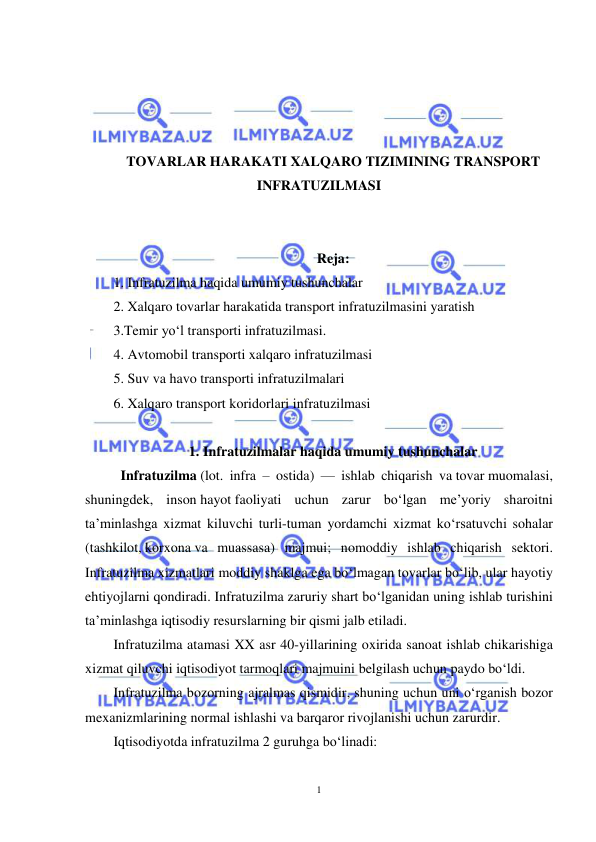  
1 
 
 
 
 
 
TOVARLAR HARAKATI XALQARO TIZIMINING TRANSPORT 
INFRATUZILMASI 
 
 
Reja: 
1. Infratuzilma haqida umumiy tushunchalar  
2. Xalqaro tovarlar harakatida transport infratuzilmasini yaratish  
3.Temir yo‘l transporti infratuzilmasi.  
4. Avtomobil transporti xalqaro infratuzilmasi  
5. Suv va havo transporti infratuzilmalari  
6. Xalqaro transport koridorlari infratuzilmasi  
 
1. Infratuzilmalar haqida umumiy tushunchalar 
 Infratuzilma (lot. infra – ostida) — ishlab chiqarish va tovar muomalasi, 
shuningdek, inson hayot faoliyati uchun zarur bo‘lgan me’yoriy sharoitni 
ta’minlashga xizmat kiluvchi turli-tuman yordamchi xizmat ko‘rsatuvchi sohalar 
(tashkilot, korxona va muassasa) majmui; nomoddiy ishlab chiqarish sektori. 
Infratuzilma xizmatlari moddiy shaklga ega bo‘lmagan tovarlar bo‘lib, ular hayotiy 
ehtiyojlarni qondiradi. Infratuzilma zaruriy shart bo‘lganidan uning ishlab turishini 
ta’minlashga iqtisodiy resurslarning bir qismi jalb etiladi.   
Infratuzilma atamasi XX asr 40-yillarining oxirida sanoat ishlab chikarishiga 
xizmat qiluvchi iqtisodiyot tarmoqlari majmuini belgilash uchun paydo bo‘ldi.  
Infratuzilma bozorning ajralmas qismidir, shuning uchun uni o‘rganish bozor 
mexanizmlarining normal ishlashi va barqaror rivojlanishi uchun zarurdir.  
Iqtisodiyotda infratuzilma 2 guruhga bo‘linadi: 
