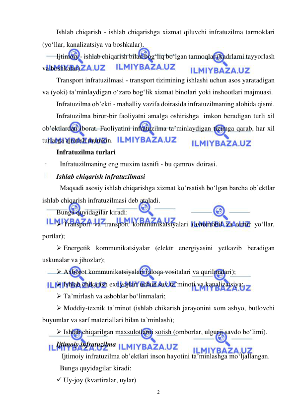  
2 
 
Ishlab chiqarish - ishlab chiqarishga xizmat qiluvchi infratuzilma tarmoklari 
(yo‘llar, kanalizatsiya va boshkalar). 
Ijtimoiy - ishlab chiqarish bilan bog‘liq bo‘lgan tarmoqlar (kadrlarni tayyorlash 
va boshkalar). 
Transport infratuzilmasi - transport tizimining ishlashi uchun asos yaratadigan 
va (yoki) ta’minlaydigan o‘zaro bog‘lik xizmat binolari yoki inshootlari majmuasi. 
Infratuzilma ob’ekti - mahalliy vazifa doirasida infratuzilmaning alohida qismi. 
Infratuzilma biror-bir faoliyatni amalga oshirishga  imkon beradigan turli xil 
ob’ektlardan iborat. Faoliyatini infratuzilma ta’minlaydigan tizimga qarab, har xil 
turlarga ajratish mumkin.  
Infratuzilma turlari  
 Infratuzilmaning eng muxim tasnifi - bu qamrov doirasi.  
Ishlab chiqarish infratuzilmasi  
 Maqsadi asosiy ishlab chiqarishga xizmat ko‘rsatish bo‘lgan barcha ob’ektlar 
ishlab chiqarish infratuzilmasi deb ataladi.  
Bunga quyidagilar kiradi:  
 Transport va transport kommunikatsiyalari (avtomobil va temir yo‘llar, 
portlar);  
 Energetik kommunikatsiyalar (elektr energiyasini yetkazib beradigan 
uskunalar va jihozlar);  
 Axborot kommunikatsiyalari (aloqa vositalari va qurilmalari);  
 Ishlab chikarish extiyojlari uchun suv ta’minoti va kanalizatsiya;  
 Ta’mirlash va asboblar bo‘linmalari;  
 Moddiy-texnik ta’minot (ishlab chikarish jarayonini xom ashyo, butlovchi 
buyumlar va sarf materiallari bilan ta’minlash);  
 Ishlab chiqarilgan maxsulotlarni sotish (omborlar, ulgurji savdo bo‘limi).  
Ijtimoiy infratuzilma  
  Ijtimoiy infratuzilma ob’ektlari inson hayotini ta’minlashga mo‘ljallangan.  
 Bunga quyidagilar kiradi:  
 Uy-joy (kvartiralar, uylar)  
