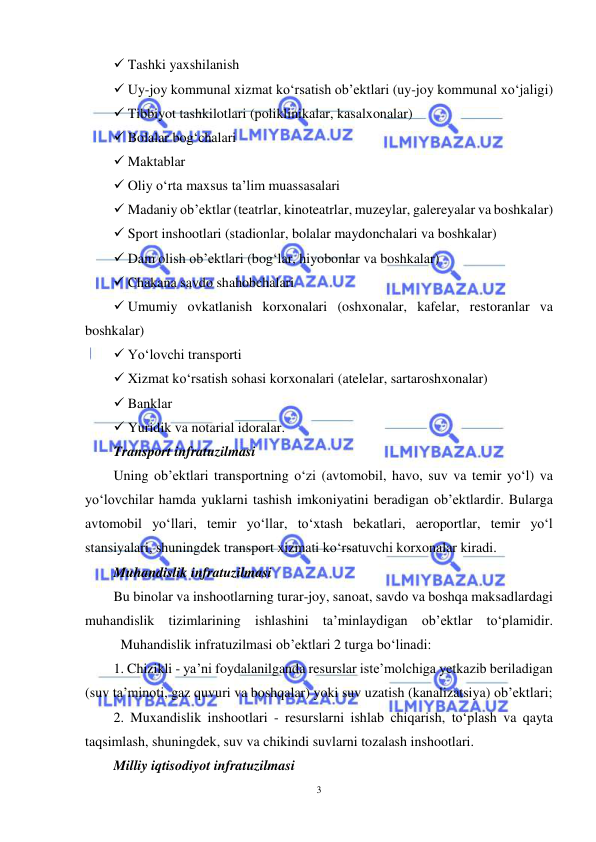  
3 
 
 Tashki yaxshilanish  
 Uy-joy kommunal xizmat ko‘rsatish ob’ektlari (uy-joy kommunal xo‘jaligi)  
 Tibbiyot tashkilotlari (poliklinikalar, kasalxonalar)  
 Bolalar bog‘chalari  
 Maktablar  
 Oliy o‘rta maxsus ta’lim muassasalari  
 Madaniy ob’ektlar (teatrlar, kinoteatrlar, muzeylar, galereyalar va boshkalar) 
 Sport inshootlari (stadionlar, bolalar maydonchalari va boshkalar) 
 Dam olish ob’ektlari (bog‘lar, hiyobonlar va boshkalar)  
 Chakana savdo shahobchalari  
 Umumiy ovkatlanish korxonalari (oshxonalar, kafelar, restoranlar va 
boshkalar)  
 Yo‘lovchi transporti  
 Xizmat ko‘rsatish sohasi korxonalari (atelelar, sartaroshxonalar)  
 Banklar  
 Yuridik va notarial idoralar.  
Transport infratuzilmasi  
Uning ob’ektlari transportning o‘zi (avtomobil, havo, suv va temir yo‘l) va 
yo‘lovchilar hamda yuklarni tashish imkoniyatini beradigan ob’ektlardir. Bularga 
avtomobil yo‘llari, temir yo‘llar, to‘xtash bekatlari, aeroportlar, temir yo‘l 
stansiyalari, shuningdek transport xizmati ko‘rsatuvchi korxonalar kiradi.  
Muhandislik infratuzilmasi  
Bu binolar va inshootlarning turar-joy, sanoat, savdo va boshqa maksadlardagi 
muhandislik tizimlarining ishlashini ta’minlaydigan ob’ektlar to‘plamidir. 
 
Muhandislik infratuzilmasi ob’ektlari 2 turga bo‘linadi:  
1. Chizikli - ya’ni foydalanilganda resurslar iste’molchiga yetkazib beriladigan 
(suv ta’minoti, gaz quvuri va boshqalar) yoki suv uzatish (kanalizatsiya) ob’ektlari;  
2. Muxandislik inshootlari - resurslarni ishlab chiqarish, to‘plash va qayta 
taqsimlash, shuningdek, suv va chikindi suvlarni tozalash inshootlari. 
Milliy iqtisodiyot infratuzilmasi  
