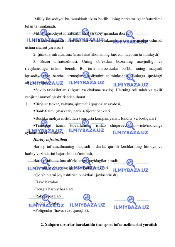  
4 
 
 Milliy iktisodiyot bu murakkab tizim bo‘lib, uning barkarorligi infratuzilma 
bilan ta’minlanadi.  
Milliy iqtisodiyot infratuzilmasi 3 tarkibiy qismdan iborat:  
1. Ishlab chiqarish infratuzilmasi (ishlab chikarish jarayonini amalga oshirish 
uchun sharoit yaratadi)  
2. Ijtimoiy infratuzilma (mamlakat aholisining farovon hayotini ta’minlaydi)  
3. Bozor infratuzilmasi. Uning ob’ektlari bozorning mavjudligi va 
rivojlanishiga imkon beradi. Bu turli muassasalar bo‘lib, uning maqsadi 
iqtisodiyotning barcha tarmoqlari faoliyatini ta’minlashdir. Bularga quyidagi 
ob’ektlar kiradi:  
 Savdo tashkilotlari (ulgurji va chakana savdo). Ularning roli talab va taklif 
zanjirini muvofiqlashtirishdan iborat  
 Birjalar (tovar, valyuta, qimmatli qog‘ozlar savdosi)  
 Bank tizimi (markaziy bank + tijorat banklari)  
 Boshka moliya institutlari (sug‘urta kompaniyalari, fondlar va boshqalar)  
 Transport 
tizimi 
(tovarlarning 
ishlab 
chiqaruvchidan 
iste’molchiga 
aylanishini ta’minlash).  
Harbiy infratuzilma  
Harbiy infratuzilmaning maqsadi - davlat qurolli kuchlarining himoya va 
harbiy vazifalarini bajarishini ta’minlash.  
Harbiy infratuzilma ob’ektlariga quyidagilar kiradi:  
• Qurolli kuchlarning qo‘mondonlik punktlari  
• Qo‘shinlarni joylashtirish punktlari (joylashtirish)  
• Havo bazalari  
• Dengiz harbiy bazalari  
• Raketa bazalari  
• Aloqa tizimlari  
• Poligonlar (havo, suv, quruqlik). 
 
2. Xalqaro tovarlar harakatida transport infratuzilmasini yaratish 
