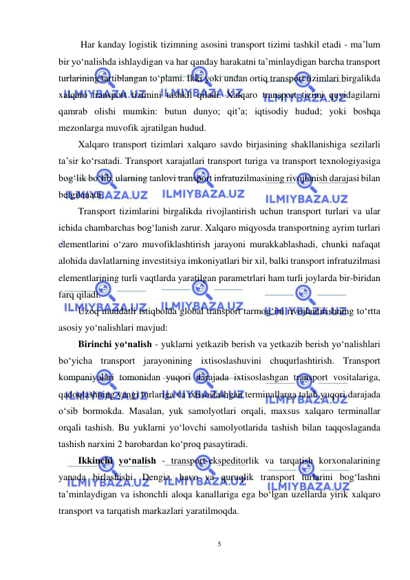  
5 
 
 Har kanday logistik tizimning asosini transport tizimi tashkil etadi - ma’lum 
bir yo‘nalishda ishlaydigan va har qanday harakatni ta’minlaydigan barcha transport 
turlarining tartiblangan to‘plami. Ikki yoki undan ortiq transport tizimlari birgalikda 
xalqaro transport tizimini tashkil qiladi. Xalqaro transport tizimi quyidagilarni 
qamrab olishi mumkin: butun dunyo; qit’a; iqtisodiy hudud; yoki boshqa 
mezonlarga muvofik ajratilgan hudud.  
Xalqaro transport tizimlari xalqaro savdo birjasining shakllanishiga sezilarli 
ta’sir ko‘rsatadi. Transport xarajatlari transport turiga va transport texnologiyasiga 
bog‘lik bo‘lib, ularning tanlovi transport infratuzilmasining rivojlanish darajasi bilan 
belgilanadi. 
Transport tizimlarini birgalikda rivojlantirish uchun transport turlari va ular 
ichida chambarchas bog‘lanish zarur. Xalqaro miqyosda transportning ayrim turlari 
elementlarini o‘zaro muvofiklashtirish jarayoni murakkablashadi, chunki nafaqat 
alohida davlatlarning investitsiya imkoniyatlari bir xil, balki transport infratuzilmasi 
elementlarining turli vaqtlarda yaratilgan parametrlari ham turli joylarda bir-biridan 
farq qiladi.  
Uzoq muddatli istiqbolda global transport tarmog‘ini rivojlantirishning to‘rtta 
asosiy yo‘nalishlari mavjud:  
Birinchi yo‘nalish - yuklarni yetkazib berish va yetkazib berish yo‘nalishlari 
bo‘yicha transport jarayonining ixtisoslashuvini chuqurlashtirish. Transport 
kompaniyalari tomonidan yuqori darajada ixtisoslashgan transport vositalariga, 
qadoqlashning yangi turlariga va ixtisoslashgan terminallarga talab yuqori darajada 
o‘sib bormokda. Masalan, yuk samolyotlari orqali, maxsus xalqaro terminallar 
orqali tashish. Bu yuklarni yo‘lovchi samolyotlarida tashish bilan taqqoslaganda 
tashish narxini 2 barobardan ko‘proq pasaytiradi. 
Ikkinchi yo‘nalish - transport-ekspeditorlik va tarqatish korxonalarining 
yanada birlashishi. Dengiz, havo va quruqlik transport turlarini bog‘lashni 
ta’minlaydigan va ishonchli aloqa kanallariga ega bo‘lgan uzellarda yirik xalqaro 
transport va tarqatish markazlari yaratilmoqda.  
