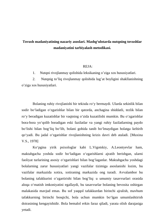 Tovush madaniyatining nazariy asoslari. Mashg‘ulotarda nutqning tovushlar
madaniyatini tarbiyalash metodikasi.
REJA:
1.
Nutqni rivojlanmay qolishida leksikaning o’ziga xos hususiyatlari.
2.
 Nutqnig to’liq rivojlanmay qolishida lug’at boyligini shakllanishning
o’ziga xos hususiyatlari.
Bolaning ruhiy rivojlanishi bir tekisda rо‘y bermaydi. Ularda sekinlik bilan
sodir bо‘ladigan  о‘zgarishlar bilan bir qatorda, anchagina shiddatli, tezlik bilan
rо‘y beradigan kuzatishlar bir vaqtning о‘zida kuzatilishi mumkin. Bu о‘zgarishlar
bora-bora yо‘qolib boradigan eski fazilatlar va yangi ruhiy fazilatlarning paydo
bо‘lishi bilan bog‘liq bо‘lib, bolani gohida tanib bо‘lmaydigan holatga keltirib
qо‘yadi. Bu jadal  о‘zgarishlar rivojlanishning krizis davri deb ataladi. [Muxina
V.S., 1978]
Kо‘pgina  yirik  psixologlar  kabi  L.Vigotskiy,  A.Leontyevlar  ham,
maktabgacha  yoshda  sodir  bо‘ladigan  о‘zgarishlarni  ajratib  berishgan,  ularni
faoliyat turlarining asosiy о‘zgarishlari bilan bog‘laganlar. Maktabgacha yoshdagi
bolalarning  zarur  hususiyatlari  yangi  vazifalar  tizimiga  asoslanishi  lozim,  bu
vazifalar  markazida  xotira,  xotiraning  markazida  ong  turadi.  Avvalambor  bu
bolaning tafakkurini  о‘zgartirishi bilan bog‘liq: u umumiy tasavvurlari orasida
aloqa о‘rnatish imkoniyatini egallaydi, bu tasavvurlar bolaning bevosita oshirgan
malakasida mavjud emas. Bu sof yaqqol tafakkurdan birinchi ajralish, mavhum
tafakkurning  birinchi  bosqichi,  bola  uchun  mumkin  bо‘lgan  umumlashtirish
doirasining kengayishidir. Bola bemalol erkin faraz qiladi, yarata olish darajasiga
yetadi.
