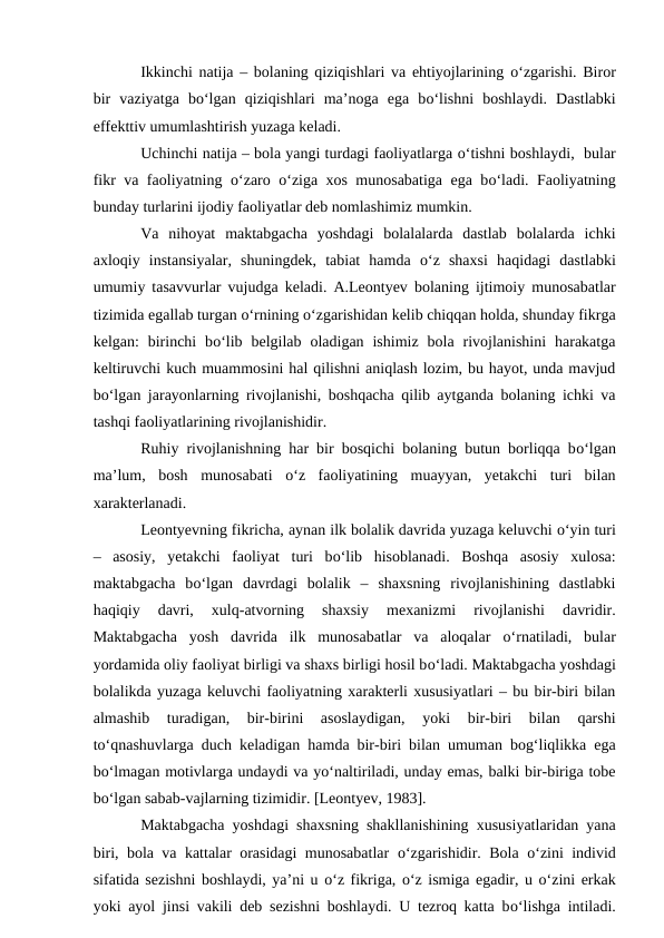 Ikkinchi natija – bolaning qiziqishlari va ehtiyojlarining  о‘zgarishi. Biror
bir  vaziyatga  bо‘lgan  qiziqishlari  ma’noga  ega  bо‘lishni  boshlaydi.  Dastlabki
effekttiv umumlashtirish yuzaga keladi.
Uchinchi natija – bola yangi turdagi faoliyatlarga о‘tishni boshlaydi,  bular
fikr va faoliyatning  о‘zaro  о‘ziga xos munosabatiga ega bо‘ladi. Faoliyatning
bunday turlarini ijodiy faoliyatlar deb nomlashimiz mumkin.
Va  nihoyat  maktabgacha  yoshdagi  bolalalarda  dastlab  bolalarda  ichki
axloqiy  instansiyalar,  shuningdek,  tabiat  hamda  о‘z  shaxsi  haqidagi  dastlabki
umumiy tasavvurlar vujudga keladi. A.Leontyev bolaning ijtimoiy munosabatlar
tizimida egallab turgan о‘rnining о‘zgarishidan kelib chiqqan holda, shunday fikrga
kelgan:  birinchi  bо‘lib  belgilab  oladigan  ishimiz  bola  rivojlanishini  harakatga
keltiruvchi kuch muammosini hal qilishni aniqlash lozim, bu hayot, unda mavjud
bо‘lgan jarayonlarning rivojlanishi, boshqacha qilib aytganda bolaning ichki va
tashqi faoliyatlarining rivojlanishidir.
Ruhiy rivojlanishning har bir bosqichi bolaning butun borliqqa bо‘lgan
ma’lum,  bosh  munosabati  о‘z  faoliyatining  muayyan,  yetakchi  turi  bilan
xarakterlanadi. 
Leontyevning fikricha, aynan ilk bolalik davrida yuzaga keluvchi о‘yin turi
–  asosiy,  yetakchi  faoliyat  turi  bо‘lib  hisoblanadi.  Boshqa  asosiy  xulosa:
maktabgacha  bо‘lgan  davrdagi  bolalik  –  shaxsning  rivojlanishining  dastlabki
haqiqiy  davri,  xulq-atvorning  shaxsiy  mexanizmi  rivojlanishi  davridir.
Maktabgacha  yosh  davrida  ilk  munosabatlar  va  aloqalar  о‘rnatiladi,  bular
yordamida oliy faoliyat birligi va shaxs birligi hosil bо‘ladi. Maktabgacha yoshdagi
bolalikda yuzaga keluvchi faoliyatning xarakterli xususiyatlari – bu bir-biri bilan
almashib  turadigan,  bir-birini  asoslaydigan,  yoki  bir-biri  bilan  qarshi
tо‘qnashuvlarga duch keladigan hamda bir-biri bilan umuman bog‘liqlikka ega
bо‘lmagan motivlarga undaydi va yо‘naltiriladi, unday emas, balki bir-biriga tobe
bо‘lgan sabab-vajlarning tizimidir. [Leontyev, 1983].
Maktabgacha yoshdagi shaxsning shakllanishining xususiyatlaridan yana
biri, bola va kattalar orasidagi munosabatlar  о‘zgarishidir. Bola  о‘zini individ
sifatida sezishni boshlaydi, ya’ni u о‘z fikriga, о‘z ismiga egadir, u о‘zini erkak
yoki ayol jinsi vakili deb sezishni boshlaydi. U tezroq katta bо‘lishga intiladi.
