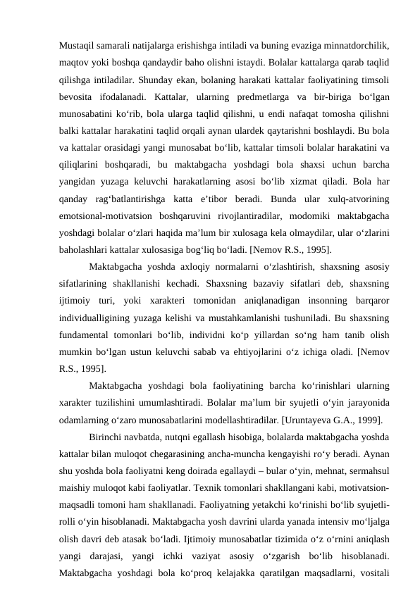 Mustaqil samarali natijalarga erishishga intiladi va buning evaziga minnatdorchilik,
maqtov yoki boshqa qandaydir baho olishni istaydi. Bolalar kattalarga qarab taqlid
qilishga intiladilar. Shunday ekan, bolaning harakati kattalar faoliyatining timsoli
bevosita  ifodalanadi.  Kattalar,  ularning  predmetlarga  va  bir-biriga  bо‘lgan
munosabatini kо‘rib, bola ularga taqlid qilishni, u endi nafaqat tomosha qilishni
balki kattalar harakatini taqlid orqali aynan ulardek qaytarishni boshlaydi. Bu bola
va kattalar orasidagi yangi munosabat bо‘lib, kattalar timsoli bolalar harakatini va
qiliqlarini  boshqaradi,  bu  maktabgacha  yoshdagi  bola  shaxsi  uchun  barcha
yangidan yuzaga keluvchi  harakatlarning asosi  bо‘lib xizmat  qiladi. Bola har
qanday  rag‘batlantirishga  katta  e’tibor  beradi.  Bunda  ular  xulq-atvorining
emotsional-motivatsion  boshqaruvini  rivojlantiradilar,  modomiki  maktabgacha
yoshdagi bolalar о‘zlari haqida ma’lum bir xulosaga kela olmaydilar, ular о‘zlarini
baholashlari kattalar xulosasiga bog‘liq bо‘ladi. [Nemov R.S., 1995].
Maktabgacha yoshda axloqiy normalarni  о‘zlashtirish, shaxsning asosiy
sifatlarining  shakllanishi  kechadi.  Shaxsning  bazaviy  sifatlari  deb,  shaxsning
ijtimoiy  turi,  yoki  xarakteri  tomonidan  aniqlanadigan  insonning  barqaror
individualligining yuzaga kelishi va mustahkamlanishi tushuniladi. Bu shaxsning
fundamental  tomonlari  bо‘lib,  individni  kо‘p  yillardan  sо‘ng  ham  tanib  olish
mumkin bо‘lgan ustun keluvchi sabab va ehtiyojlarini  о‘z ichiga oladi. [Nemov
R.S., 1995].
Maktabgacha  yoshdagi  bola  faoliyatining  barcha  kо‘rinishlari  ularning
xarakter tuzilishini umumlashtiradi. Bolalar ma’lum bir syujetli  о‘yin jarayonida
odamlarning о‘zaro munosabatlarini modellashtiradilar. [Uruntayeva G.A., 1999].
Birinchi navbatda, nutqni egallash hisobiga, bolalarda maktabgacha yoshda
kattalar bilan muloqot chegarasining ancha-muncha kengayishi rо‘y beradi. Aynan
shu yoshda bola faoliyatni keng doirada egallaydi – bular о‘yin, mehnat, sermahsul
maishiy muloqot kabi faoliyatlar. Texnik tomonlari shakllangani kabi, motivatsion-
maqsadli tomoni ham shakllanadi. Faoliyatning yetakchi kо‘rinishi bо‘lib syujetli-
rolli о‘yin hisoblanadi. Maktabgacha yosh davrini ularda yanada intensiv mо‘ljalga
olish davri deb atasak bо‘ladi. Ijtimoiy munosabatlar tizimida о‘z о‘rnini aniqlash
yangi  darajasi,  yangi  ichki  vaziyat  asosiy  о‘zgarish  bо‘lib  hisoblanadi.
Maktabgacha yoshdagi bola kо‘proq kelajakka qaratilgan maqsadlarni, vositali
