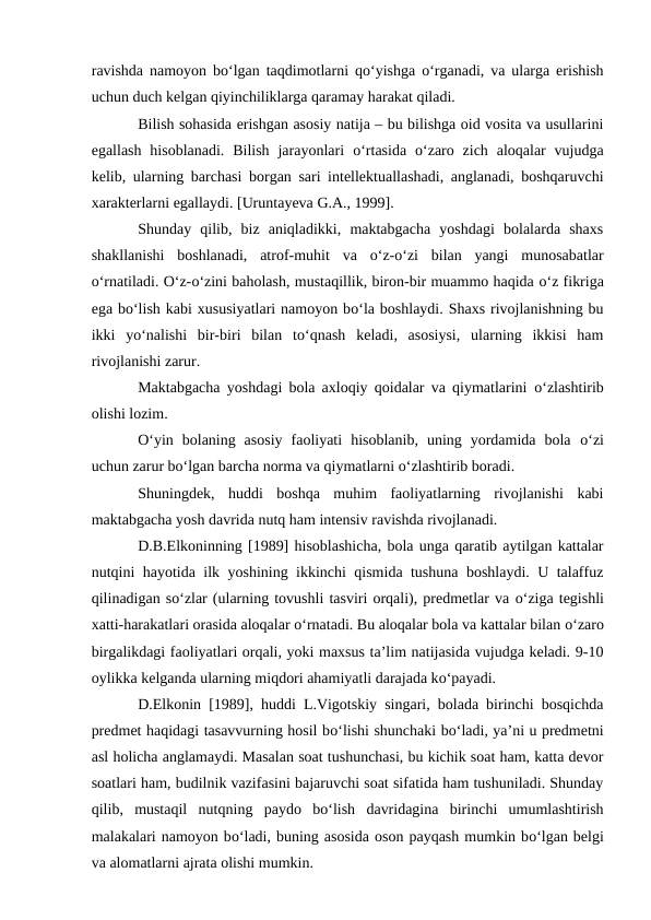 ravishda namoyon bо‘lgan taqdimotlarni qо‘yishga  о‘rganadi, va ularga erishish
uchun duch kelgan qiyinchiliklarga qaramay harakat qiladi.
Bilish sohasida erishgan asosiy natija – bu bilishga oid vosita va usullarini
egallash  hisoblanadi.  Bilish  jarayonlari  о‘rtasida  о‘zaro  zich  aloqalar  vujudga
kelib, ularning barchasi borgan sari intellektuallashadi, anglanadi, boshqaruvchi
xarakterlarni egallaydi. [Uruntayeva G.A., 1999].
Shunday  qilib,  biz  aniqladikki,  maktabgacha  yoshdagi  bolalarda  shaxs
shakllanishi  boshlanadi,  atrof-muhit  va  о‘z-о‘zi  bilan  yangi  munosabatlar
о‘rnatiladi. О‘z-о‘zini baholash, mustaqillik, biron-bir muammo haqida о‘z fikriga
ega bо‘lish kabi xususiyatlari namoyon bо‘la boshlaydi. Shaxs rivojlanishning bu
ikki  yо‘nalishi  bir-biri  bilan  tо‘qnash  keladi,  asosiysi,  ularning  ikkisi  ham
rivojlanishi zarur.
Maktabgacha yoshdagi bola axloqiy qoidalar va qiymatlarini  о‘zlashtirib
olishi lozim.
О‘yin  bolaning  asosiy  faoliyati  hisoblanib,  uning  yordamida  bola  о‘zi
uchun zarur bо‘lgan barcha norma va qiymatlarni о‘zlashtirib boradi.
Shuningdek,  huddi  boshqa  muhim  faoliyatlarning  rivojlanishi  kabi
maktabgacha yosh davrida nutq ham intensiv ravishda rivojlanadi.
D.B.Elkoninning [1989] hisoblashicha, bola unga qaratib aytilgan kattalar
nutqini hayotida ilk yoshining ikkinchi qismida tushuna boshlaydi. U talaffuz
qilinadigan sо‘zlar (ularning tovushli tasviri orqali), predmetlar va о‘ziga tegishli
xatti-harakatlari orasida aloqalar о‘rnatadi. Bu aloqalar bola va kattalar bilan о‘zaro
birgalikdagi faoliyatlari orqali, yoki maxsus ta’lim natijasida vujudga keladi. 9-10
oylikka kelganda ularning miqdori ahamiyatli darajada kо‘payadi.
D.Elkonin [1989], huddi L.Vigotskiy singari, bolada birinchi bosqichda
predmet haqidagi tasavvurning hosil bо‘lishi shunchaki bо‘ladi, ya’ni u predmetni
asl holicha anglamaydi. Masalan soat tushunchasi, bu kichik soat ham, katta devor
soatlari ham, budilnik vazifasini bajaruvchi soat sifatida ham tushuniladi. Shunday
qilib,  mustaqil  nutqning  paydo  bо‘lish  davridagina  birinchi  umumlashtirish
malakalari namoyon bо‘ladi, buning asosida oson payqash mumkin bо‘lgan belgi
va alomatlarni ajrata olishi mumkin.
