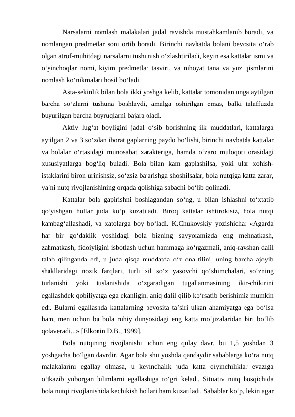 Narsalarni nomlash malakalari jadal ravishda mustahkamlanib boradi, va
nomlangan predmetlar soni ortib boradi. Birinchi navbatda bolani bevosita о‘rab
olgan atrof-muhitdagi narsalarni tushunish о‘zlashtiriladi, keyin esa kattalar ismi va
о‘yinchoqlar nomi, kiyim predmetlar tasviri, va nihoyat tana va yuz qismlarini
nomlash kо‘nikmalari hosil bо‘ladi.
Asta-sekinlik bilan bola ikki yoshga kelib, kattalar tomonidan unga aytilgan
barcha  sо‘zlarni  tushuna  boshlaydi,  amalga  oshirilgan  emas,  balki  talaffuzda
buyurilgan barcha buyruqlarni bajara oladi.
Aktiv lug‘at  boyligini  jadal  о‘sib borishning ilk muddatlari, kattalarga
aytilgan 2 va 3 sо‘zdan iborat gaplarning paydo bо‘lishi, birinchi navbatda kattalar
va bolalar  о‘rtasidagi munosabat xarakteriga, hamda  о‘zaro muloqoti orasidagi
xususiyatlarga  bog‘liq  buladi.  Bola  bilan  kam  gaplashilsa,  yoki  ular  xohish-
istaklarini biron urinishsiz, sо‘zsiz bajarishga shoshilsalar, bola nutqiga katta zarar,
ya’ni nutq rivojlanishining orqada qolishiga sabachi bо‘lib qolinadi.
Kattalar bola gapirishni boshlagandan sо‘ng, u bilan ishlashni tо‘xtatib
qо‘yishgan  hollar  juda  kо‘p  kuzatiladi.  Biroq  kattalar  ishtirokisiz,  bola  nutqi
kambag‘allashadi, va xatolarga boy bо‘ladi. K.Chukovskiy yozishicha: «Agarda
har  bir  gо‘daklik  yoshidagi  bola  bizning  sayyoramizda  eng  mehnatkash,
zahmatkash, fidoiyligini isbotlash uchun hammaga kо‘rgazmali, aniq-ravshan dalil
talab qilinganda edi, u juda qisqa muddatda  о‘z ona tilini, uning barcha ajoyib
shakllaridagi  nozik  farqlari,  turli  xil  sо‘z  yasovchi  qо‘shimchalari,  sо‘zning
turlanishi  yoki  tuslanishida
 о‘zgaradigan  tugallanmasining  ikir-chikirini
egallashdek qobiliyatga ega ekanligini aniq dalil qilib kо‘rsatib berishimiz mumkin
edi. Bularni egallashda kattalarning bevosita ta’siri ulkan ahamiyatga ega bо‘lsa
ham, men uchun bu bola ruhiy dunyosidagi eng katta mо‘jizalaridan biri bо‘lib
qolaveradi...» [Elkonin D.B., 1999].
Bola  nutqining  rivojlanishi  uchun  eng  qulay  davr,  bu  1,5  yoshdan  3
yoshgacha bо‘lgan davrdir. Agar bola shu yoshda qandaydir sabablarga kо‘ra nutq
malakalarini  egallay  olmasa,  u  keyinchalik  juda  katta  qiyinchiliklar  evaziga
о‘tkazib yuborgan bilimlarni egallashiga tо‘gri keladi. Situativ nutq bosqichida
bola nutqi rivojlanishida kechikish hollari ham kuzatiladi. Sabablar kо‘p, lekin agar
