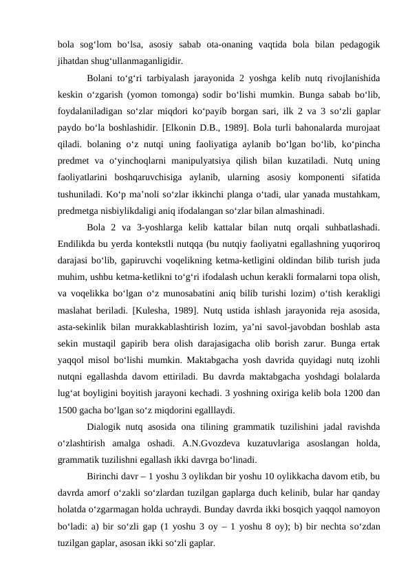 bola  sog‘lom  bо‘lsa,  asosiy  sabab  ota-onaning  vaqtida  bola  bilan  pedagogik
jihatdan shug‘ullanmaganligidir.
Bolani tо‘g‘ri tarbiyalash jarayonida 2 yoshga kelib nutq rivojlanishida
keskin  о‘zgarish (yomon tomonga) sodir bо‘lishi mumkin. Bunga sabab bо‘lib,
foydalaniladigan sо‘zlar miqdori kо‘payib borgan sari, ilk 2 va 3 sо‘zli gaplar
paydo bо‘la boshlashidir. [Elkonin D.B., 1989]. Bola turli bahonalarda murojaat
qiladi. bolaning  о‘z nutqi  uning faoliyatiga aylanib bо‘lgan bо‘lib, kо‘pincha
predmet  va  о‘yinchoqlarni  manipulyatsiya  qilish  bilan  kuzatiladi.  Nutq  uning
faoliyatlarini  boshqaruvchisiga  aylanib,  ularning  asosiy  komponenti  sifatida
tushuniladi. Kо‘p ma’noli sо‘zlar ikkinchi planga о‘tadi, ular yanada mustahkam,
predmetga nisbiylikdaligi aniq ifodalangan sо‘zlar bilan almashinadi.
Bola  2  va  3-yoshlarga  kelib  kattalar  bilan  nutq  orqali  suhbatlashadi.
Endilikda bu yerda kontekstli nutqqa (bu nutqiy faoliyatni egallashning yuqoriroq
darajasi bо‘lib, gapiruvchi voqelikning ketma-ketligini oldindan bilib turish juda
muhim, ushbu ketma-ketlikni tо‘g‘ri ifodalash uchun kerakli formalarni topa olish,
va voqelikka bо‘lgan  о‘z munosabatini aniq bilib turishi lozim)  о‘tish kerakligi
maslahat beriladi. [Kulesha, 1989]. Nutq ustida ishlash jarayonida reja asosida,
asta-sekinlik bilan murakkablashtirish lozim, ya’ni savol-javobdan boshlab asta
sekin mustaqil gapirib bera olish darajasigacha olib borish zarur. Bunga ertak
yaqqol misol bо‘lishi mumkin. Maktabgacha yosh davrida quyidagi nutq izohli
nutqni egallashda davom ettiriladi. Bu davrda maktabgacha yoshdagi bolalarda
lug‘at boyligini boyitish jarayoni kechadi. 3 yoshning oxiriga kelib bola 1200 dan
1500 gacha bо‘lgan sо‘z miqdorini egalllaydi.
Dialogik nutq asosida ona tilining grammatik tuzilishini jadal ravishda
о‘zlashtirish  amalga  oshadi.  A.N.Gvozdeva  kuzatuvlariga  asoslangan  holda,
grammatik tuzilishni egallash ikki davrga bо‘linadi.
Birinchi davr – 1 yoshu 3 oylikdan bir yoshu 10 oylikkacha davom etib, bu
davrda amorf о‘zakli sо‘zlardan tuzilgan gaplarga duch kelinib, bular har qanday
holatda о‘zgarmagan holda uchraydi. Bunday davrda ikki bosqich yaqqol namoyon
bо‘ladi: a) bir sо‘zli gap (1 yoshu 3 oy – 1 yoshu 8 oy); b) bir nechta sо‘zdan
tuzilgan gaplar, asosan ikki sо‘zli gaplar.
