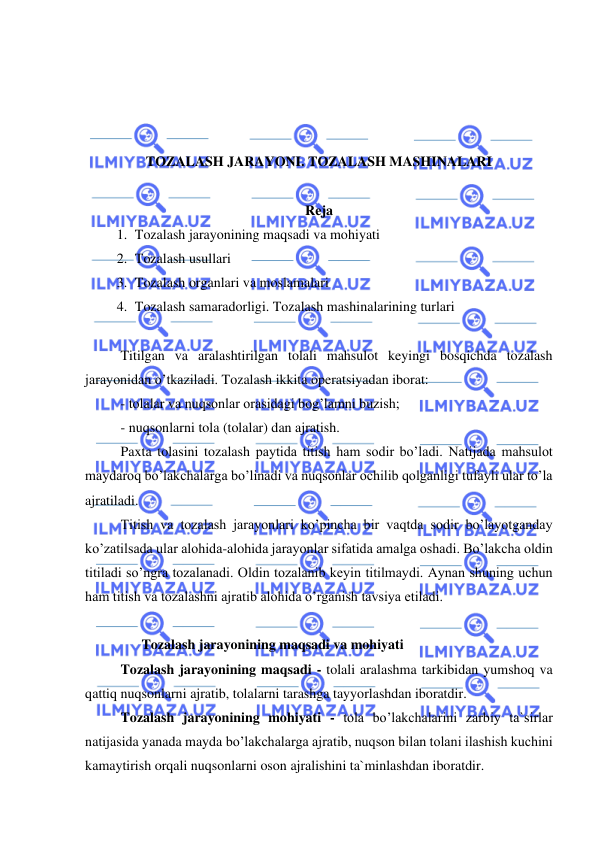  
 
 
 
 
 
TOZALASH JARAYONI. TOZALASH MASHINALARI 
 
Reja 
1.  Tozalash jarayonining maqsadi va mohiyati 
2.  Tozalash usullari 
3.  Tozalash organlari va moslamalari 
4.  Tozalash samaradorligi. Tozalash mashinalarining turlari  
 
Titilgan va aralashtirilgan tolali mahsulot keyingi bosqichda tozalash 
jarayonidan o’tkaziladi. Tozalash ikkita operatsiyadan iborat:  
- tolalar va nuqsonlar orasidagi bog’lamni buzish;  
- nuqsonlarni tola (tolalar) dan ajratish.  
 
Paxta tolasini tozalash paytida titish ham sodir bo’ladi. Natijada mahsulot 
maydaroq bo’lakchalarga bo’linadi va nuqsonlar ochilib qolganligi tufayli ular to’la 
ajratiladi.  
 
Titish va tozalash jarayonlari ko’pincha bir vaqtda sodir bo’layotganday 
ko’zatilsada ular alohida-alohida jarayonlar sifatida amalga oshadi. Bo’lakcha oldin 
titiladi so’ngra tozalanadi. Oldin tozalanib keyin titilmaydi. Aynan shuning uchun 
ham titish va tozalashni ajratib alohida o’rganish tavsiya etiladi.   
  
 
      Tozalash jarayonining maqsadi va mohiyati  
 
Tozalash jarayonining maqsadi - tolali aralashma tarkibidan yumshoq va 
qattiq nuqsonlarni ajratib, tolalarni tarashga tayyorlashdan iboratdir.  
 
Tozalash jarayonining mohiyati - tola bo’lakchalarini zarbiy ta`sirlar 
natijasida yanada mayda bo’lakchalarga ajratib, nuqson bilan tolani ilashish kuchini 
kamaytirish orqali nuqsonlarni oson ajralishini ta`minlashdan iboratdir.  
