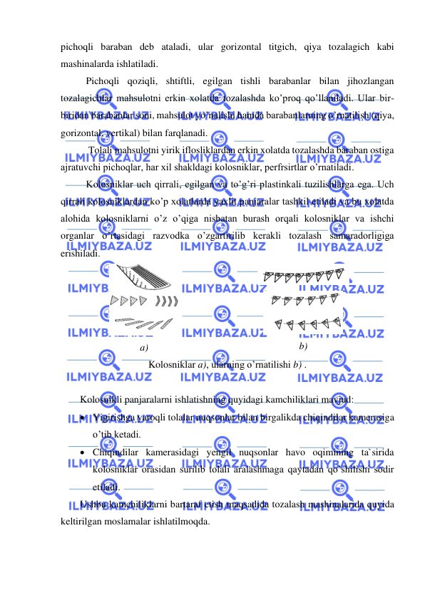  
 
pichoqli baraban deb ataladi, ular gorizontal titgich, qiya tozalagich kabi 
mashinalarda ishlatiladi.  
Pichoqli qoziqli, shtiftli, egilgan tishli barabanlar bilan jihozlangan 
tozalagichlar mahsulotni erkin xolatda tozalashda ko’proq qo’llaniladi. Ular bir-
biridan barabanlar soni, mahsulot yo’nalishi hamda barabanlarning o’rnatilish (qiya, 
gorizontal, vertikal) bilan farqlanadi.  
 Tolali mahsulotni yirik iflosliklardan erkin xolatda tozalashda baraban ostiga 
ajratuvchi pichoqlar, har xil shakldagi kolosniklar, perfrsirtlar o’rnatiladi.  
Kolosniklar uch qirrali, egilgan va to’g’ri plastinkali tuzilishlarga ega. Uch 
qirrali kolosniklardan ko’p xolatlarda yaxlit panjaralar tashkil etiladi va bu xolatda 
alohida kolosniklarni o’z o’qiga nisbatan burash orqali kolosniklar va ishchi 
organlar o’rtasidagi razvodka o’zgartirilib kerakli tozalash samaradorligiga 
erishiladi. 
 
a) 
 
 
b) 
Kolosniklar a), ularning o’rnatilishi b) . 
 
Kolosnikli panjaralarni ishlatishning quyidagi kamchiliklari mavjud:  
• Yigirishga yaroqli tolalar nuqsonlar bilan birgalikda chiqindilar kamerasiga 
o’tib ketadi.   
• Chiqindilar kamerasidagi yengil nuqsonlar havo oqimining ta`sirida 
kolosniklar orasidan surilib tolali aralashmaga qaytadan qo’shilishi sodir 
etiladi.  
Ushbu kamchiliklarni bartaraf etish maqsadida tozalash mashinalarida quyida 
keltirilgan moslamalar ishlatilmoqda.  
  
