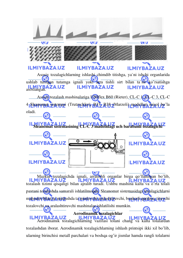  
 
 
 
 
 
Asosiy tozalagichlarning ishlashi chimdib titishga, ya`ni ishchi organlarida 
ushlab turilgan tutamga ignali yoki arra tishli sirt bilan ta`sir ko’rsatishga 
asoslangan.  
 
Asosiy tozalash mashinalariga UNIflex B60 (Rieter), CL-C 1, CL-C 3, CL-C 
4 Sleanomat sistemasi (Trutzschler), B37, B38 (Marzoli) modellari misol bo’la 
oladi.  
 
Sleanomat sistemasining CL-C 3 madelidagi uch barabanli tozalagichi 
 
 Mazkur tozalagichda ignali, arratishli organlar birga qo’llanilgan bo’lib, 
tozalash tizimi qisqaligi bilan ajralib turadi. Ushbu mashina kalta va o’rta tolali 
paxtani tozalashda samarali ishlatilmoqda. Sleanomat sistemasidagi tozalagichlarni 
mahsulot bilan ta`minlashda ta`minlovchi aralashtiruvchi, bunkerli qurilma, tituvchi 
tozalovchi va aralashtiruvchi mashinalar ishlatilishi mumkin.  
Aerodinamik tozalagichlar 
 
Aerodinamik tozalagichlarning vazifasi tolani chang va kalta tolalardan 
tozalashdan iborat. Aerodinamik tozalagichlarning ishlash printsipi ikki xil bo’lib, 
ularning birinchisi metall parchalari va boshqa og’ir jismlar hamda rangli tolalarni 
