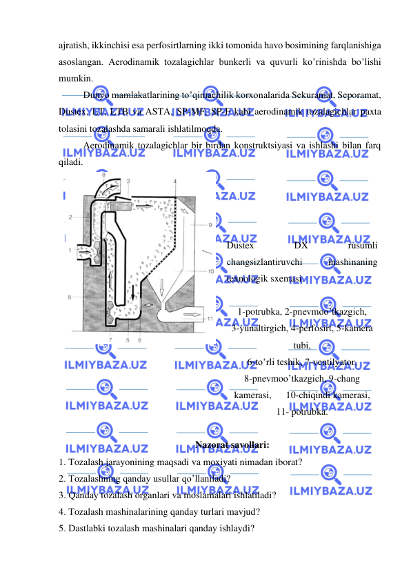  
 
ajratish, ikkinchisi esa perfosirtlarning ikki tomonida havo bosimining farqlanishiga 
asoslangan. Aerodinamik tozalagichlar bunkerli va quvurli ko’rinishda bo’lishi 
mumkin.  
Dunyo mamlakatlarining to’qimachilik korxonalarida Sekuramat, Seporamat, 
Dustex, LT, LTB va ASTA, SP-MF, SP-F kabi aerodinamik tozalagichlar paxta 
tolasini tozalashda samarali ishlatilmoqda.  
Aerodinamik tozalagichlar bir birdan konstruktsiyasi va ishlashi bilan farq 
qiladi.  
 
 
 
 
 
Dustex 
DX 
rusumli 
changsizlantiruvchi 
mashinaning 
texnologik sxemasi. 
 
1-potrubka, 2-pnevmoo’tkazgich,  
3-yunaltirgich, 4-perfosirt, 5-kamera 
tubi,  
6-to’rli teshik, 7-ventilyator,  
8-pnevmoo’tkazgich, 9-chang 
kamerasi,      10-chiqindi kamerasi, 
11- potrubka. 
 
Nazorat savollari:  
1.  Tozalash jarayonining maqsadi va moxiyati nimadan iborat? 
2.  Tozalashning qanday usullar qo’llaniladi? 
3.  Qanday tozalash organlari va moslamalari ishlatiladi?  
4.  Tozalash mashinalarining qanday turlari mavjud?  
5.  Dastlabki tozalash mashinalari qanday ishlaydi?  
