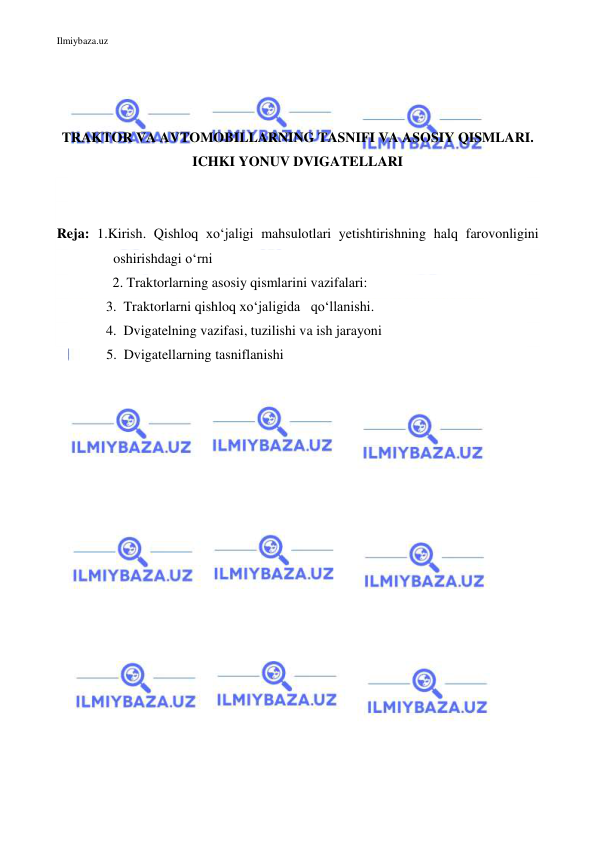 Ilmiybaza.uz 
 
 
 
 
TRAKTOR VA AVTOMOBILLARNING TASNIFI VA ASOSIY QISMLARI. 
ICHKI YONUV DVIGATELLARI 
 
 
Reja: 1.Kirish. Qishloq xo‘jaligi mahsulotlari yetishtirishning halq farovonligini 
oshirishdagi o‘rni 
                2. Traktorlarning asosiy qismlarini vazifalari: 
    3.  Traktorlarni qishloq xo‘jaligida   qo‘llanishi. 
    4.  Dvigatelning vazifasi, tuzilishi va ish jarayoni 
  5.  Dvigatellarning tasniflanishi 
 
 
 
 
 
 
 
 
 
 
 
 
 
 
